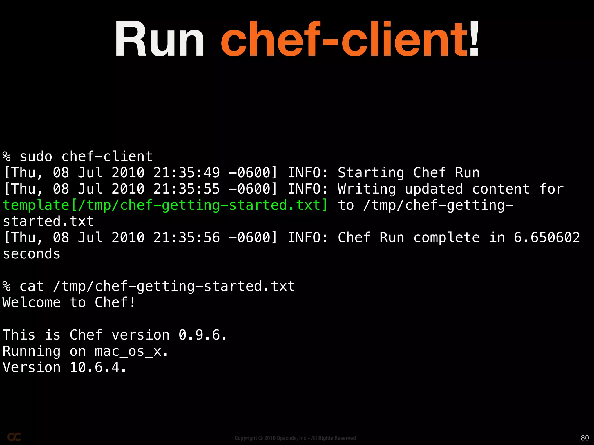 Run chef-client!

% sudo chef-client
[Thu, 08 Jul 2010 21:35:49 -0600] INFO:                                  Starting Chef Run
[Thu, 08 Jul 2010 21:35:55 -0600] INFO:                                  Writing updated content for
template[/tmp/chef-getting-started.txt]                                  to /tmp/chef-getting-
started.txt
[Thu, 08 Jul 2010 21:35:56 -0600] INFO:                                  Chef Run complete in 6.650602
seconds

% cat /tmp/chef-getting-started.txt
Welcome to Chef!

This is Chef version 0.9.6.
Running on mac_os_x.
Version 10.6.4.



                              Copyright © 2010 Opscode, Inc - All Rights Reserved                        80
 