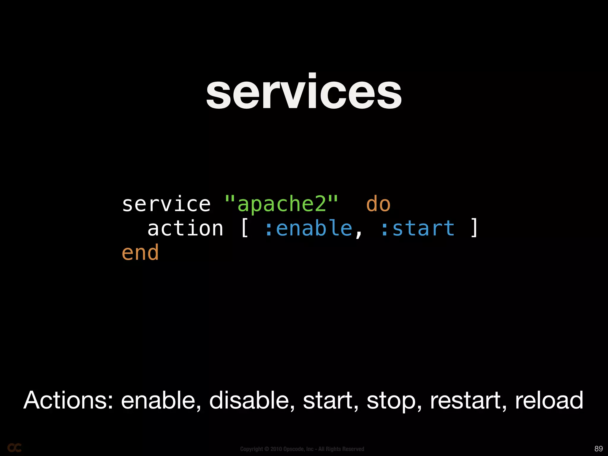 services

         service "apache2" do
           action [ :enable, :start ]
         end




Actions: enable, disable, start, stop, restart, reload
                    Copyright © 2010 Opscode, Inc - All Rights Reserved   89
 