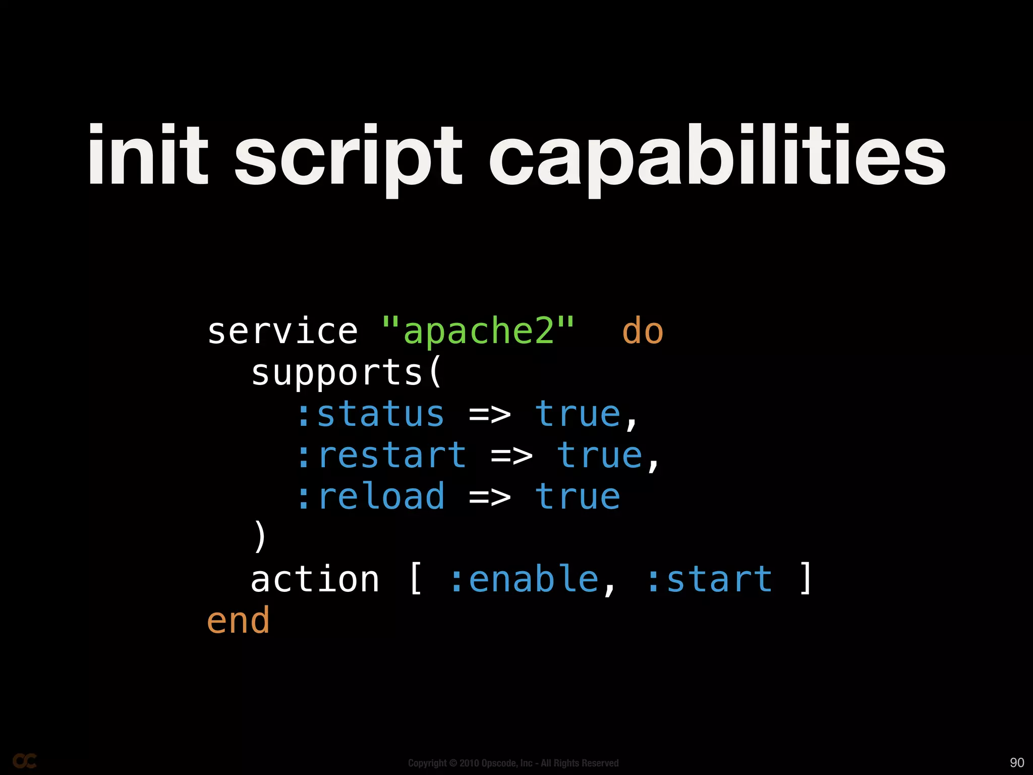 init script capabilities
   service "apache2" do
     supports(
       :status => true,
       :restart => true,
       :reload => true
     )
     action [ :enable, :start ]
   end


            Copyright © 2010 Opscode, Inc - All Rights Reserved   90
 