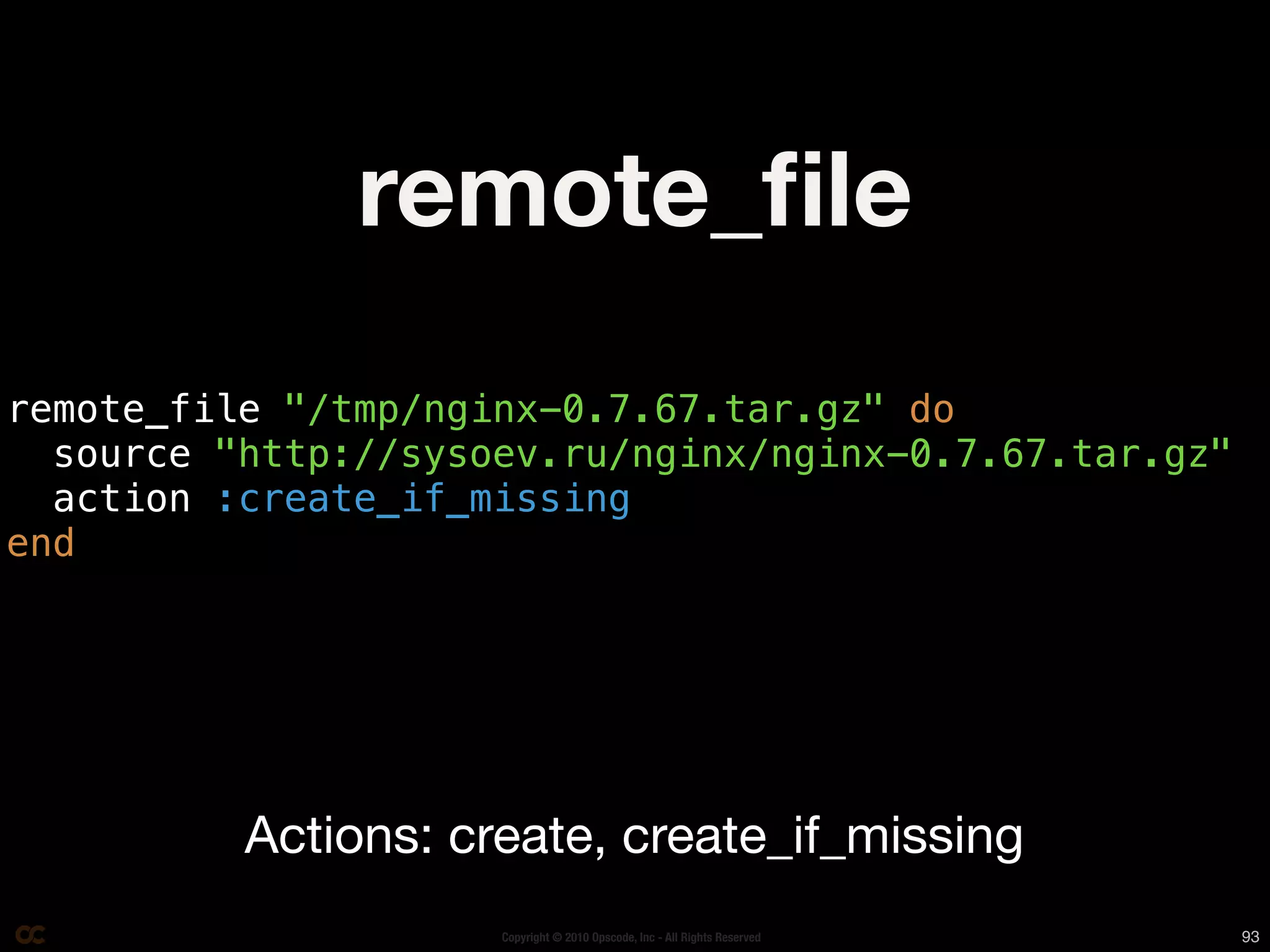remote_ﬁle
remote_file "/tmp/nginx-0.7.67.tar.gz" do
  source "http://sysoev.ru/nginx/nginx-0.7.67.tar.gz"
  action :create_if_missing
end




          Actions: create, create_if_missing
                     Copyright © 2010 Opscode, Inc - All Rights Reserved   93
 