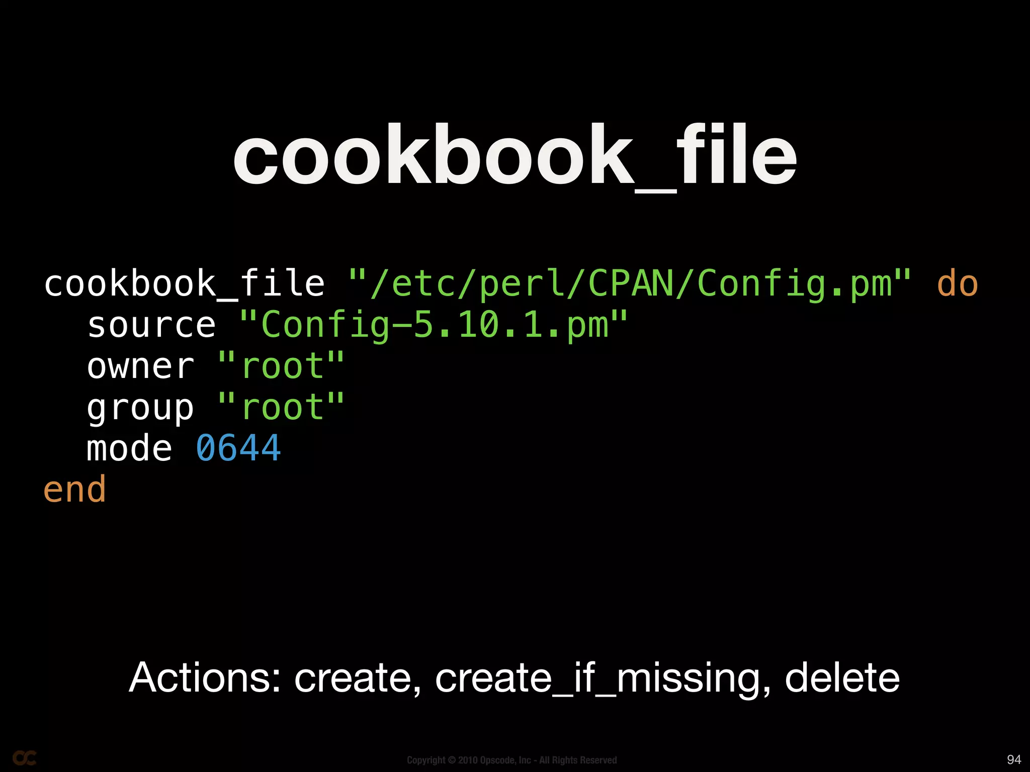 cookbook_ﬁle
cookbook_file "/etc/perl/CPAN/Config.pm" do
  source "Config-5.10.1.pm"
  owner "root"
  group "root"
  mode 0644
end




   Actions: create, create_if_missing, delete
                  Copyright © 2010 Opscode, Inc - All Rights Reserved   94
 