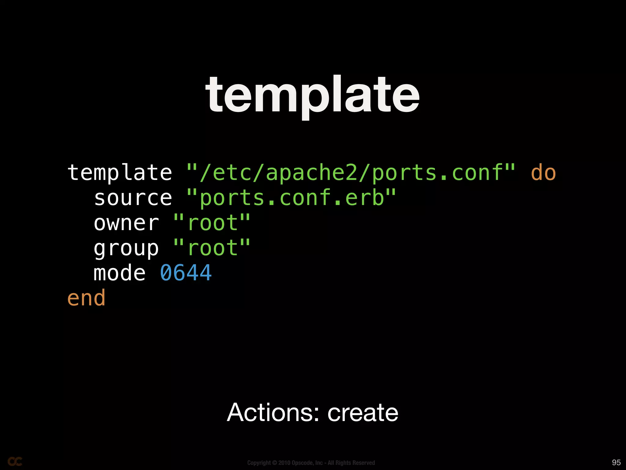 template
template "/etc/apache2/ports.conf" do
  source "ports.conf.erb"
  owner "root"
  group "root"
  mode 0644
end




            Actions: create
             Copyright © 2010 Opscode, Inc - All Rights Reserved   95
 