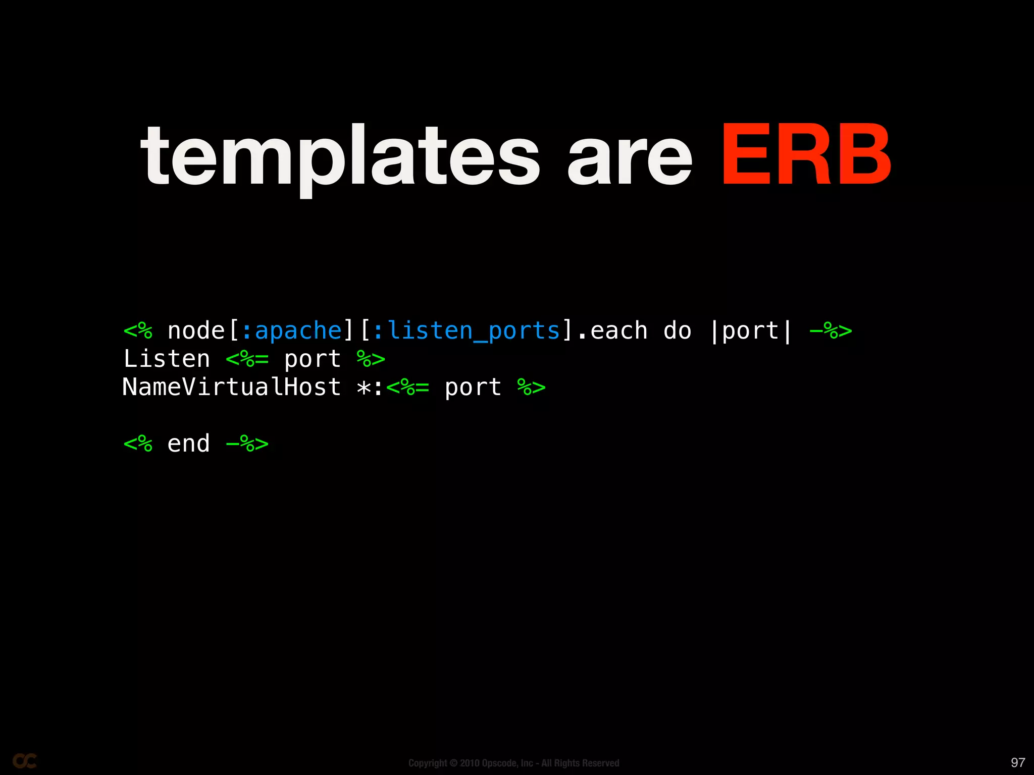 templates are ERB
<% node[:apache][:listen_ports].each do |port| -%>
Listen <%= port %>
NameVirtualHost *:<%= port %>

<% end -%>




                   Copyright © 2010 Opscode, Inc - All Rights Reserved   97
 