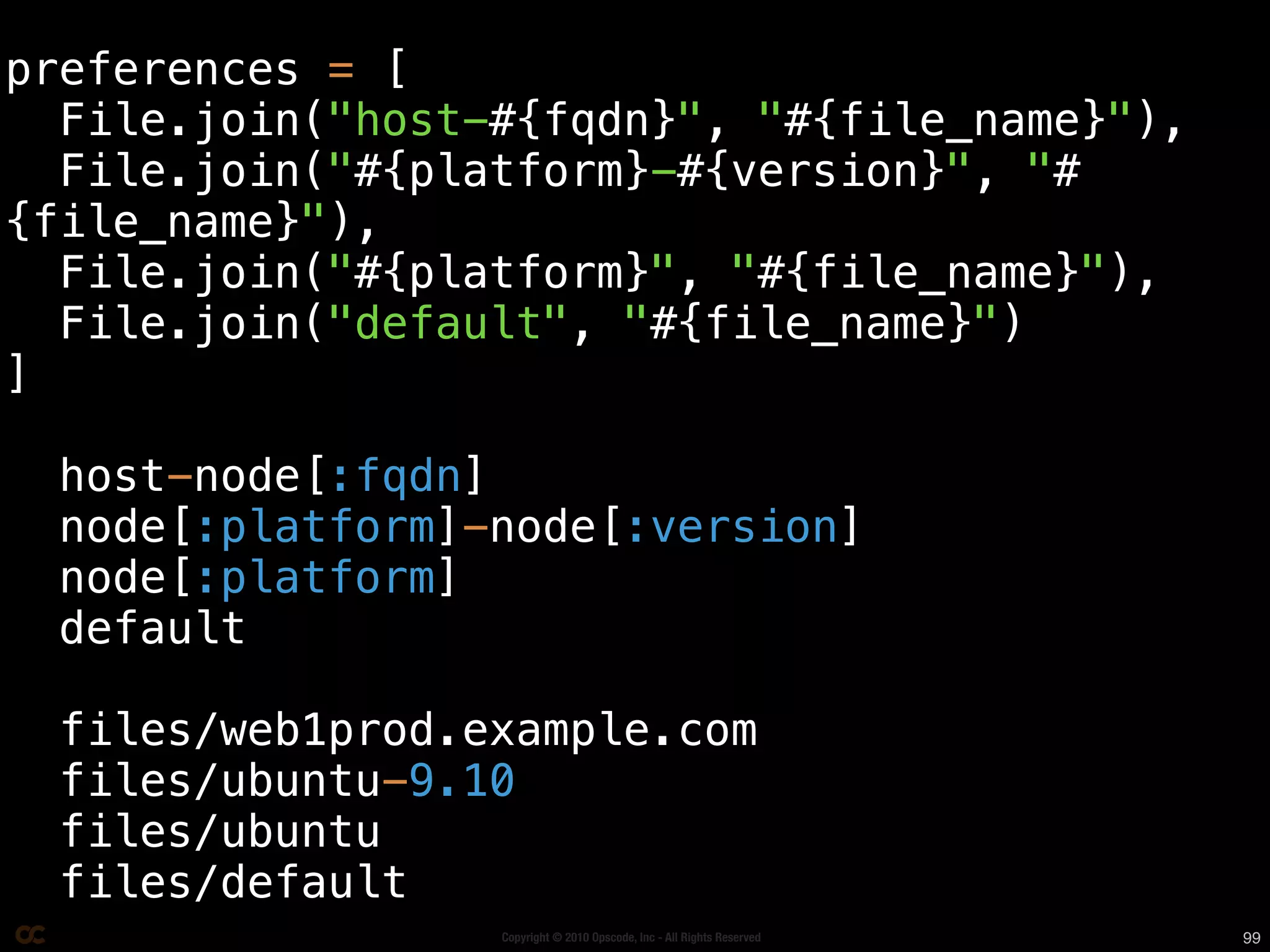 preferences = [
  File.join("host-#{fqdn}", "#{file_name}"),
  File.join("#{platform}-#{version}", "#
{file_name}"),
  File.join("#{platform}", "#{file_name}"),
  File.join("default", "#{file_name}")
]

  host-node[:fqdn]
  node[:platform]-node[:version]
  node[:platform]
  default

  files/web1prod.example.com
  files/ubuntu-9.10
  files/ubuntu
  files/default
                  Copyright © 2010 Opscode, Inc - All Rights Reserved   99
 