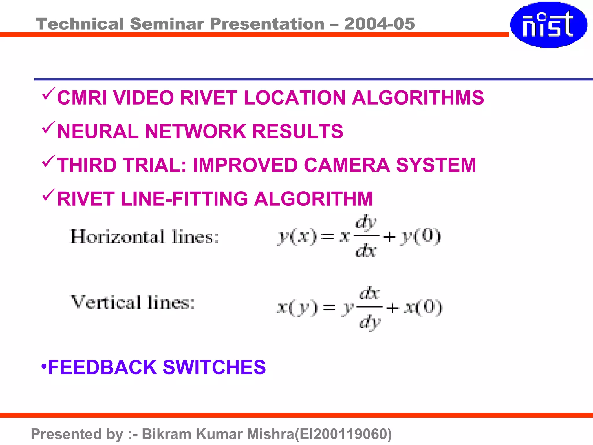 Technical Seminar Presentation – 2004-05
Presented by :- Bikram Kumar Mishra(EI200119060)
CMRI VIDEO RIVET LOCATION ALGORITHMS
NEURAL NETWORK RESULTS
THIRD TRIAL: IMPROVED CAMERA SYSTEM
RIVET LINE-FITTING ALGORITHM
•FEEDBACK SWITCHES
 