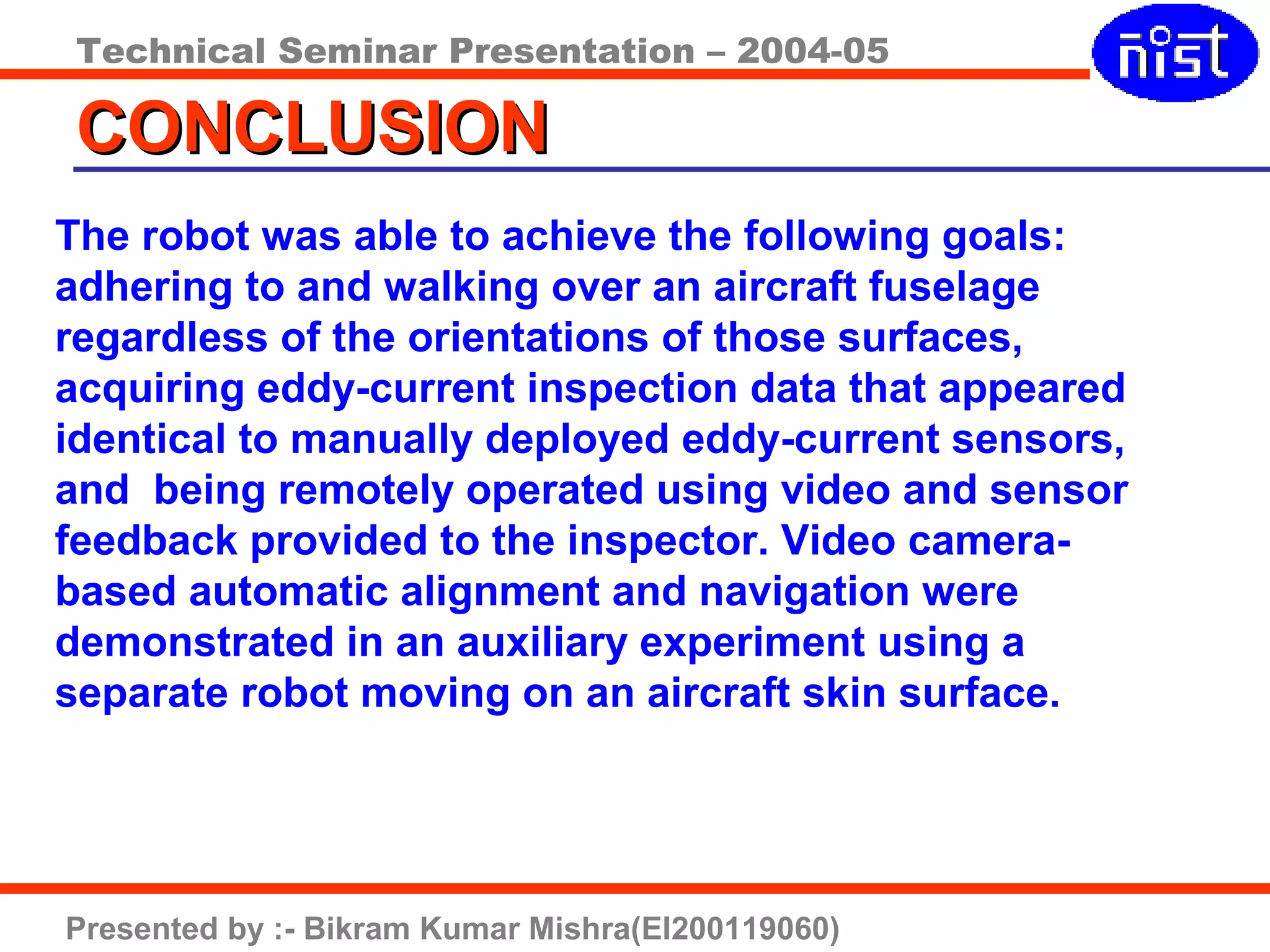 Technical Seminar Presentation – 2004-05
Presented by :- Bikram Kumar Mishra(EI200119060)
CONCLUSIONCONCLUSION
The robot was able to achieve the following goals:
adhering to and walking over an aircraft fuselage
regardless of the orientations of those surfaces,
acquiring eddy-current inspection data that appeared
identical to manually deployed eddy-current sensors,
and being remotely operated using video and sensor
feedback provided to the inspector. Video camera-
based automatic alignment and navigation were
demonstrated in an auxiliary experiment using a
separate robot moving on an aircraft skin surface.
 