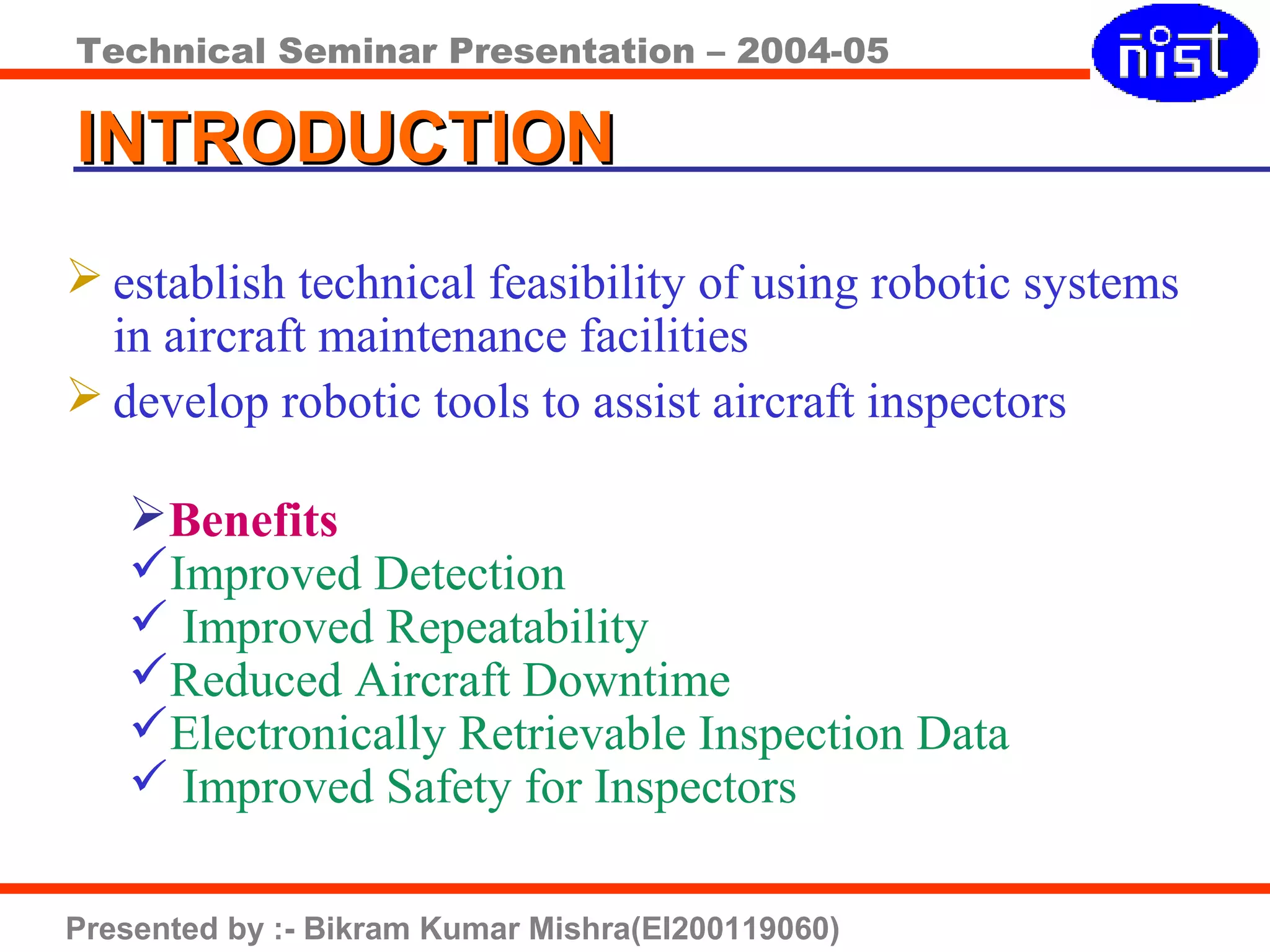 Technical Seminar Presentation – 2004-05
Presented by :- Bikram Kumar Mishra(EI200119060)
INTRODUCTIONINTRODUCTION
 establish technical feasibility of using robotic systems
in aircraft maintenance facilities
 develop robotic tools to assist aircraft inspectors
Benefits
Improved Detection
 Improved Repeatability
Reduced Aircraft Downtime
Electronically Retrievable Inspection Data
 Improved Safety for Inspectors
 