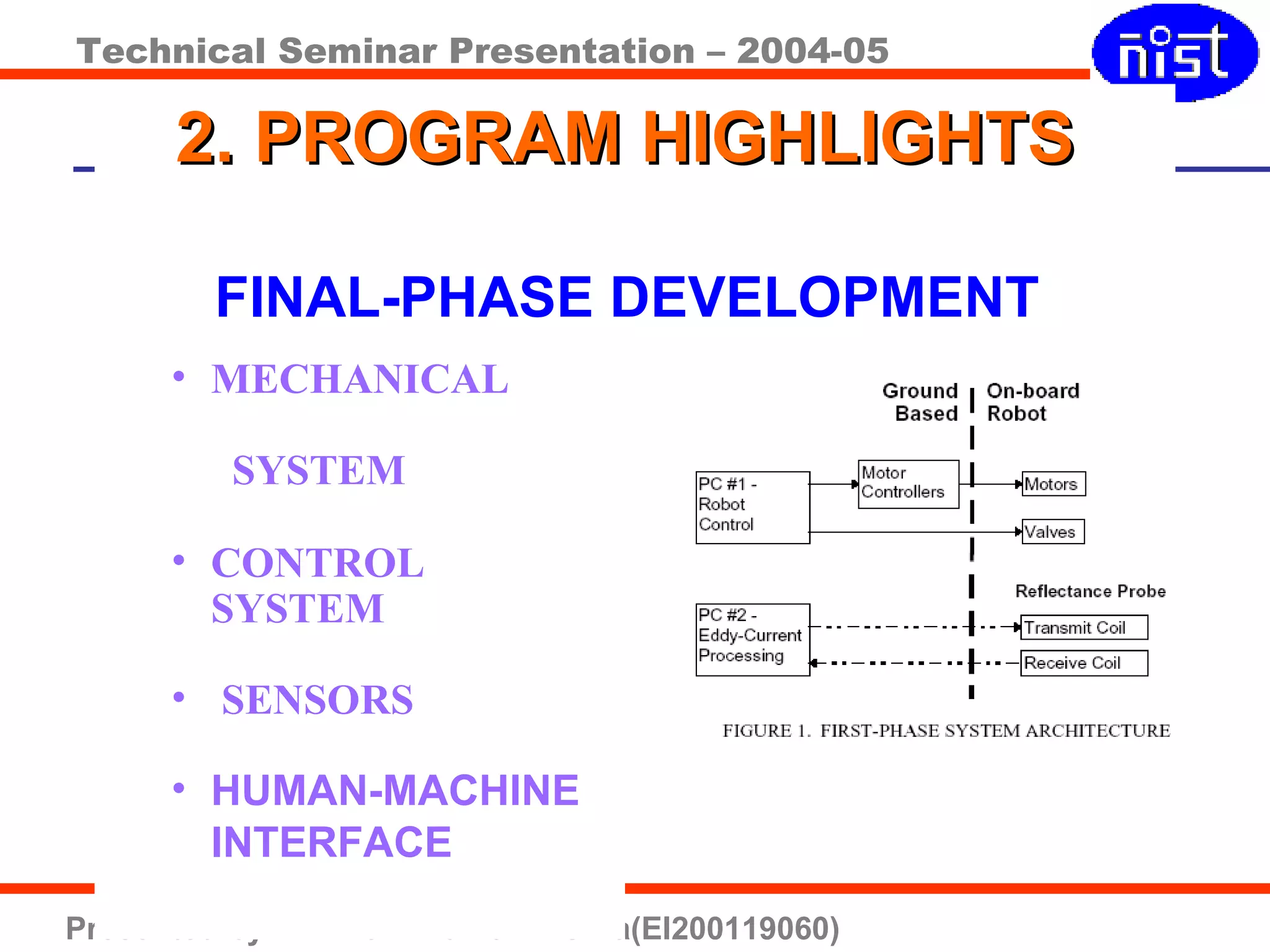 Technical Seminar Presentation – 2004-05
Presented by :- Bikram Kumar Mishra(EI200119060)
2. PROGRAM HIGHLIGHTS2. PROGRAM HIGHLIGHTS
FINAL-PHASE DEVELOPMENT
• MECHANICAL
SYSTEM
• CONTROL
SYSTEM
• SENSORS
• HUMAN-MACHINE
INTERFACE
 