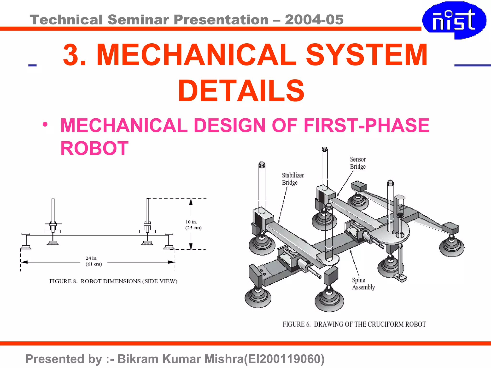 Technical Seminar Presentation – 2004-05
Presented by :- Bikram Kumar Mishra(EI200119060)
3. MECHANICAL SYSTEM
DETAILS
• MECHANICAL DESIGN OF FIRST-PHASE
ROBOT
 