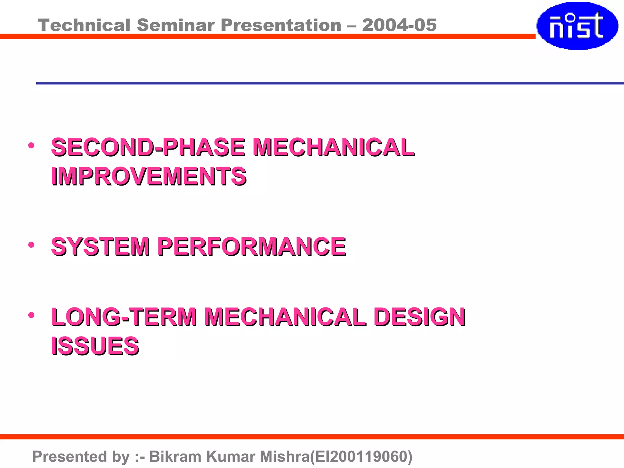 Technical Seminar Presentation – 2004-05
Presented by :- Bikram Kumar Mishra(EI200119060)
• SECOND-PHASE MECHANICALSECOND-PHASE MECHANICAL
IMPROVEMENTSIMPROVEMENTS
• SYSTEM PERFORMANCESYSTEM PERFORMANCE
• LONG-TERM MECHANICAL DESIGNLONG-TERM MECHANICAL DESIGN
ISSUESISSUES
 