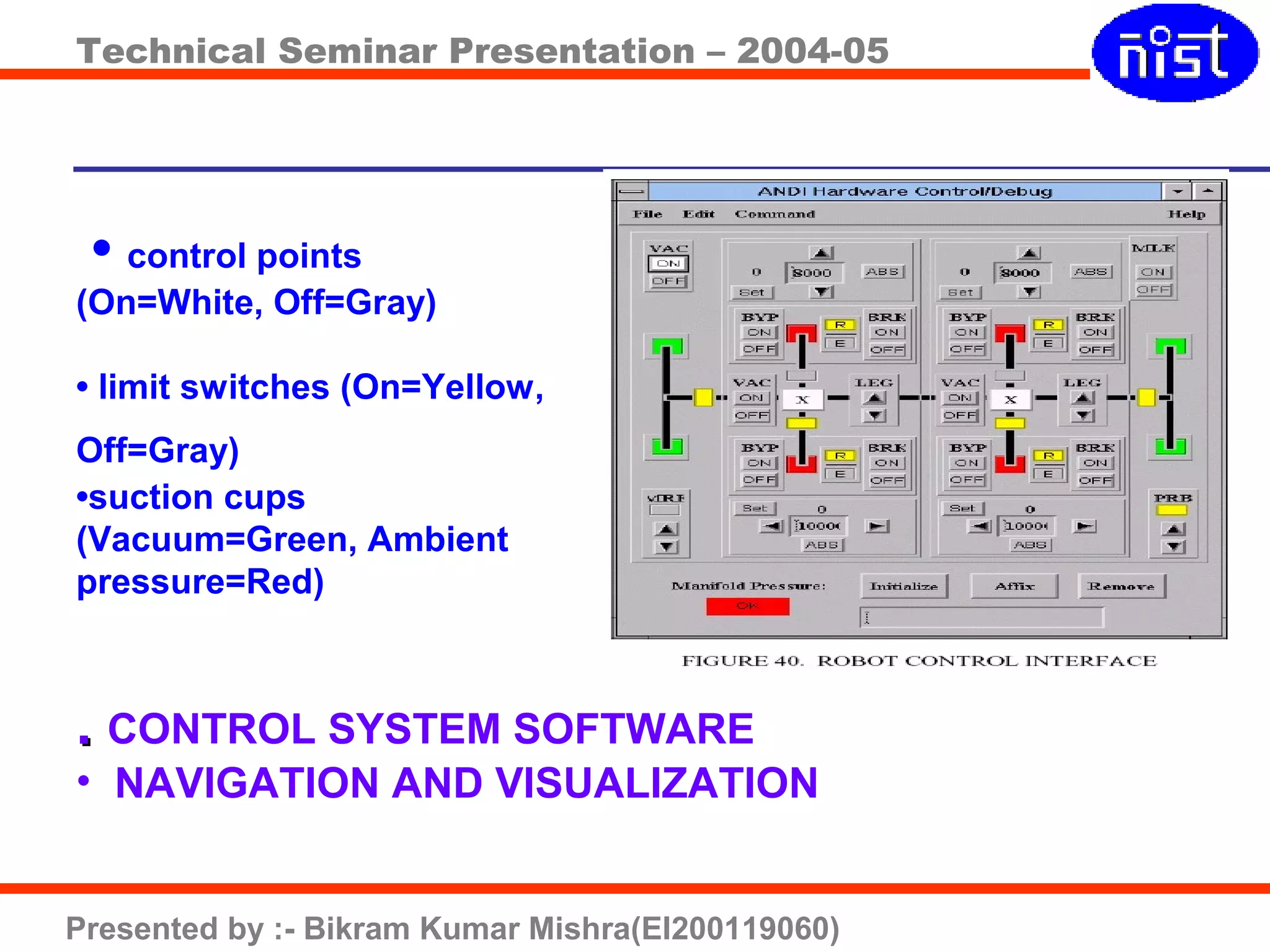 Technical Seminar Presentation – 2004-05
Presented by :- Bikram Kumar Mishra(EI200119060)
• control points
(On=White, Off=Gray)
• limit switches (On=Yellow,
Off=Gray)
•suction cups
(Vacuum=Green, Ambient
pressure=Red)
.. CONTROL SYSTEM SOFTWARE
• NAVIGATION AND VISUALIZATION
 