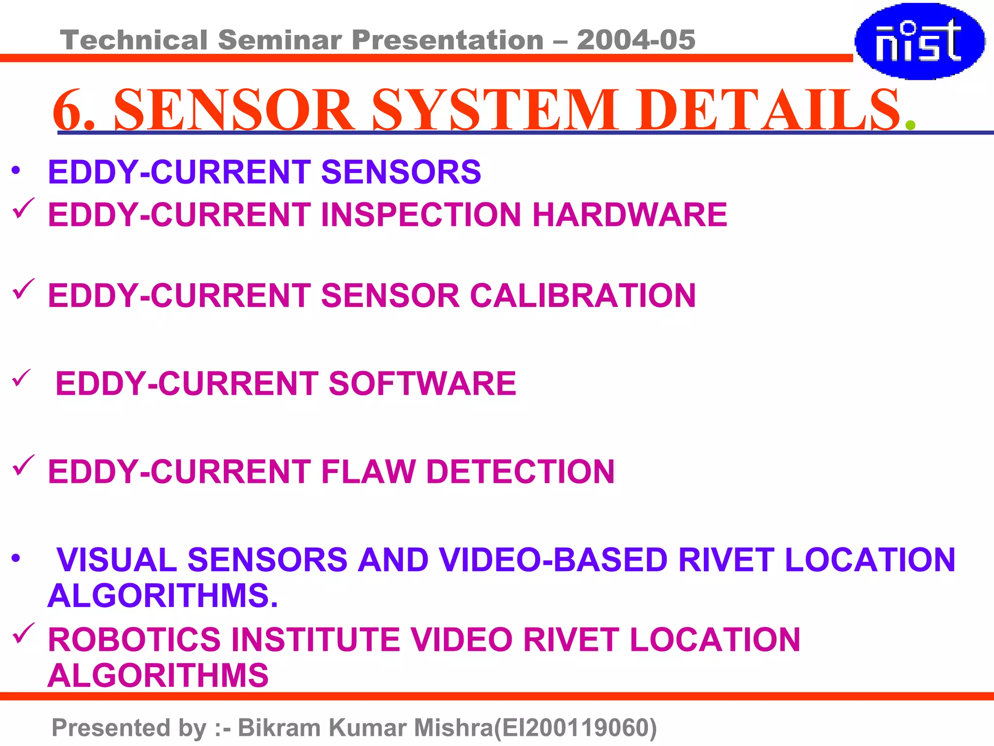 Technical Seminar Presentation – 2004-05
Presented by :- Bikram Kumar Mishra(EI200119060)
6. SENSOR SYSTEM DETAILS.
• EDDY-CURRENT SENSORS
 EDDY-CURRENT INSPECTION HARDWARE
 EDDY-CURRENT SENSOR CALIBRATION
 EDDY-CURRENT SOFTWARE
 EDDY-CURRENT FLAW DETECTION
• VISUAL SENSORS AND VIDEO-BASED RIVET LOCATION
ALGORITHMS.
 ROBOTICS INSTITUTE VIDEO RIVET LOCATION
ALGORITHMS
 