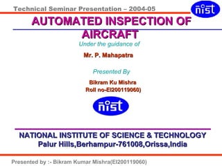 Technical Seminar Presentation – 2004-05
Presented by :- Bikram Kumar Mishra(EI200119060)
Under the guidance of
Mr. P. MahapatraMr. P. Mahapatra
Presented By
Bikram Ku MishraBikram Ku Mishra
Roll no-EI200119060)Roll no-EI200119060)
NATIONAL INSTITUTE OF SCIENCE & TECHNOLOGYNATIONAL INSTITUTE OF SCIENCE & TECHNOLOGY
Palur Hills,Berhampur-761008,Orissa,IndiaPalur Hills,Berhampur-761008,Orissa,India
AUTOMATED INSPECTION OFAUTOMATED INSPECTION OF
AIRCRAFTAIRCRAFT
 