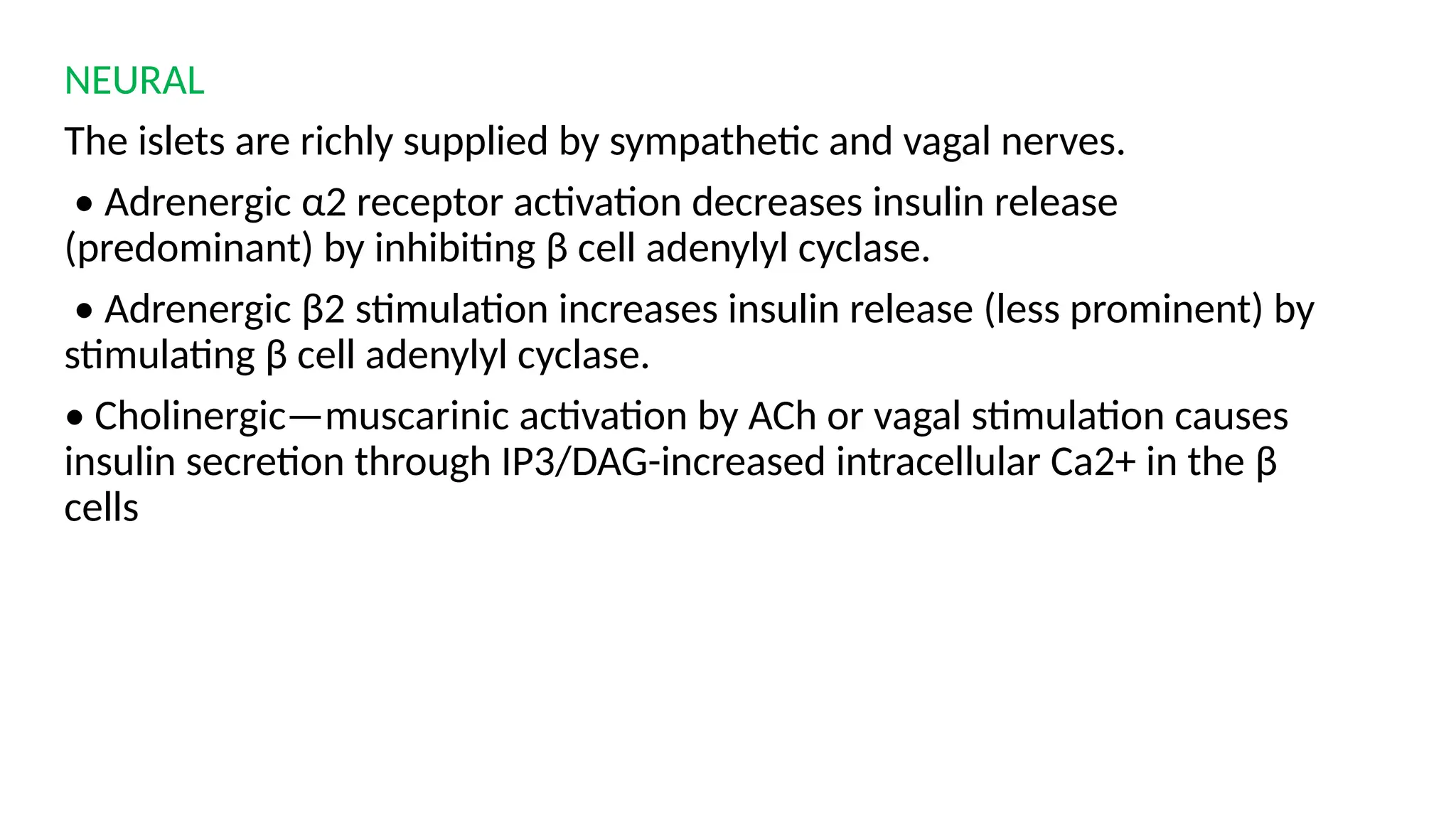 NEURAL
The islets are richly supplied by sympathetic and vagal nerves.
• Adrenergic α2 receptor activation decreases insulin release
(predominant) by inhibiting β cell adenylyl cyclase.
• Adrenergic β2 stimulation increases insulin release (less prominent) by
stimulating β cell adenylyl cyclase.
• Cholinergic—muscarinic activation by ACh or vagal stimulation causes
insulin secretion through IP3/DAG-increased intracellular Ca2+ in the β
cells
 