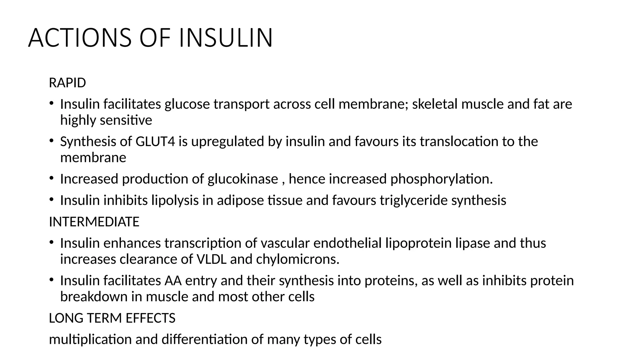 ACTIONS OF INSULIN
RAPID
• Insulin facilitates glucose transport across cell membrane; skeletal muscle and fat are
highly sensitive
• Synthesis of GLUT4 is upregulated by insulin and favours its translocation to the
membrane
• Increased production of glucokinase , hence increased phosphorylation.
• Insulin inhibits lipolysis in adipose tissue and favours triglyceride synthesis
INTERMEDIATE
• Insulin enhances transcription of vascular endothelial lipoprotein lipase and thus
increases clearance of VLDL and chylomicrons.
• Insulin facilitates AA entry and their synthesis into proteins, as well as inhibits protein
breakdown in muscle and most other cells
LONG TERM EFFECTS
multiplication and differentiation of many types of cells
 