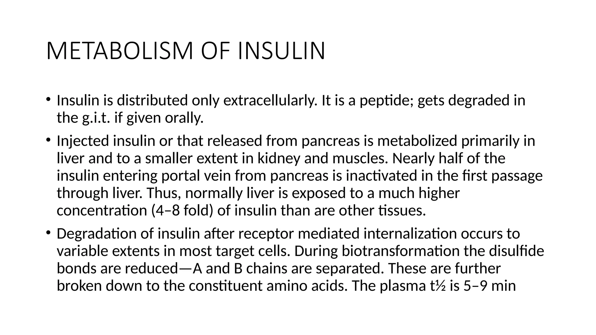 METABOLISM OF INSULIN
• Insulin is distributed only extracellularly. It is a peptide; gets degraded in
the g.i.t. if given orally.
• Injected insulin or that released from pancreas is metabolized primarily in
liver and to a smaller extent in kidney and muscles. Nearly half of the
insulin entering portal vein from pancreas is inactivated in the first passage
through liver. Thus, normally liver is exposed to a much higher
concentration (4–8 fold) of insulin than are other tissues.
• Degradation of insulin after receptor mediated internalization occurs to
variable extents in most target cells. During biotransformation the disulfide
bonds are reduced—A and B chains are separated. These are further
broken down to the constituent amino acids. The plasma t½ is 5–9 min
 