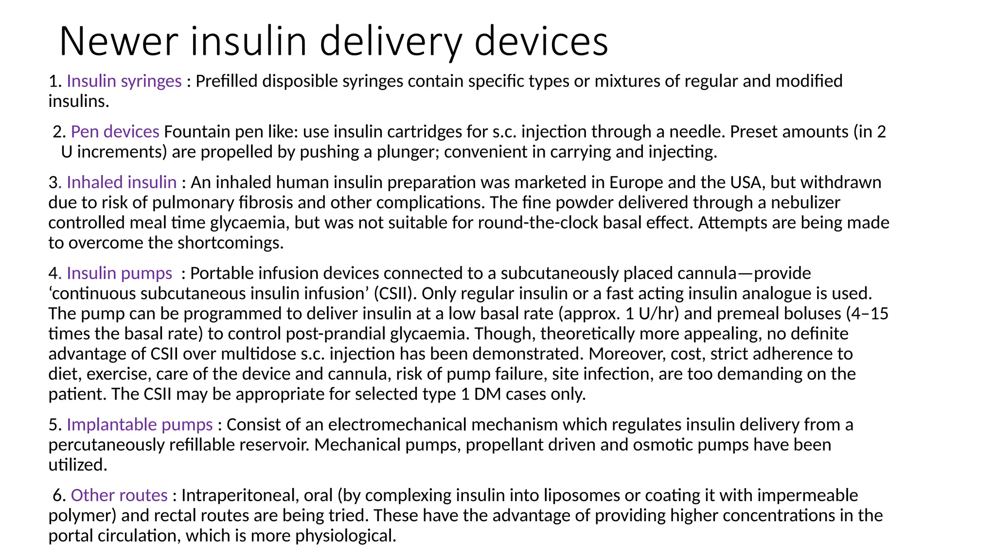 Newer insulin delivery devices
1. Insulin syringes : Prefilled disposible syringes contain specific types or mixtures of regular and modified
insulins.
2. Pen devices Fountain pen like: use insulin cartridges for s.c. injection through a needle. Preset amounts (in 2
U increments) are propelled by pushing a plunger; convenient in carrying and injecting.
3. Inhaled insulin : An inhaled human insulin preparation was marketed in Europe and the USA, but withdrawn
due to risk of pulmonary fibrosis and other complications. The fine powder delivered through a nebulizer
controlled meal time glycaemia, but was not suitable for round-the-clock basal effect. Attempts are being made
to overcome the shortcomings.
4. Insulin pumps : Portable infusion devices connected to a subcutaneously placed cannula—provide
‘continuous subcutaneous insulin infusion’ (CSII). Only regular insulin or a fast acting insulin analogue is used.
The pump can be programmed to deliver insulin at a low basal rate (approx. 1 U/hr) and premeal boluses (4–15
times the basal rate) to control post-prandial glycaemia. Though, theoretically more appealing, no definite
advantage of CSII over multidose s.c. injection has been demonstrated. Moreover, cost, strict adherence to
diet, exercise, care of the device and cannula, risk of pump failure, site infection, are too demanding on the
patient. The CSII may be appropriate for selected type 1 DM cases only.
5. Implantable pumps : Consist of an electromechanical mechanism which regulates insulin delivery from a
percutaneously refillable reservoir. Mechanical pumps, propellant driven and osmotic pumps have been
utilized.
6. Other routes : Intraperitoneal, oral (by complexing insulin into liposomes or coating it with impermeable
polymer) and rectal routes are being tried. These have the advantage of providing higher concentrations in the
portal circulation, which is more physiological.
 