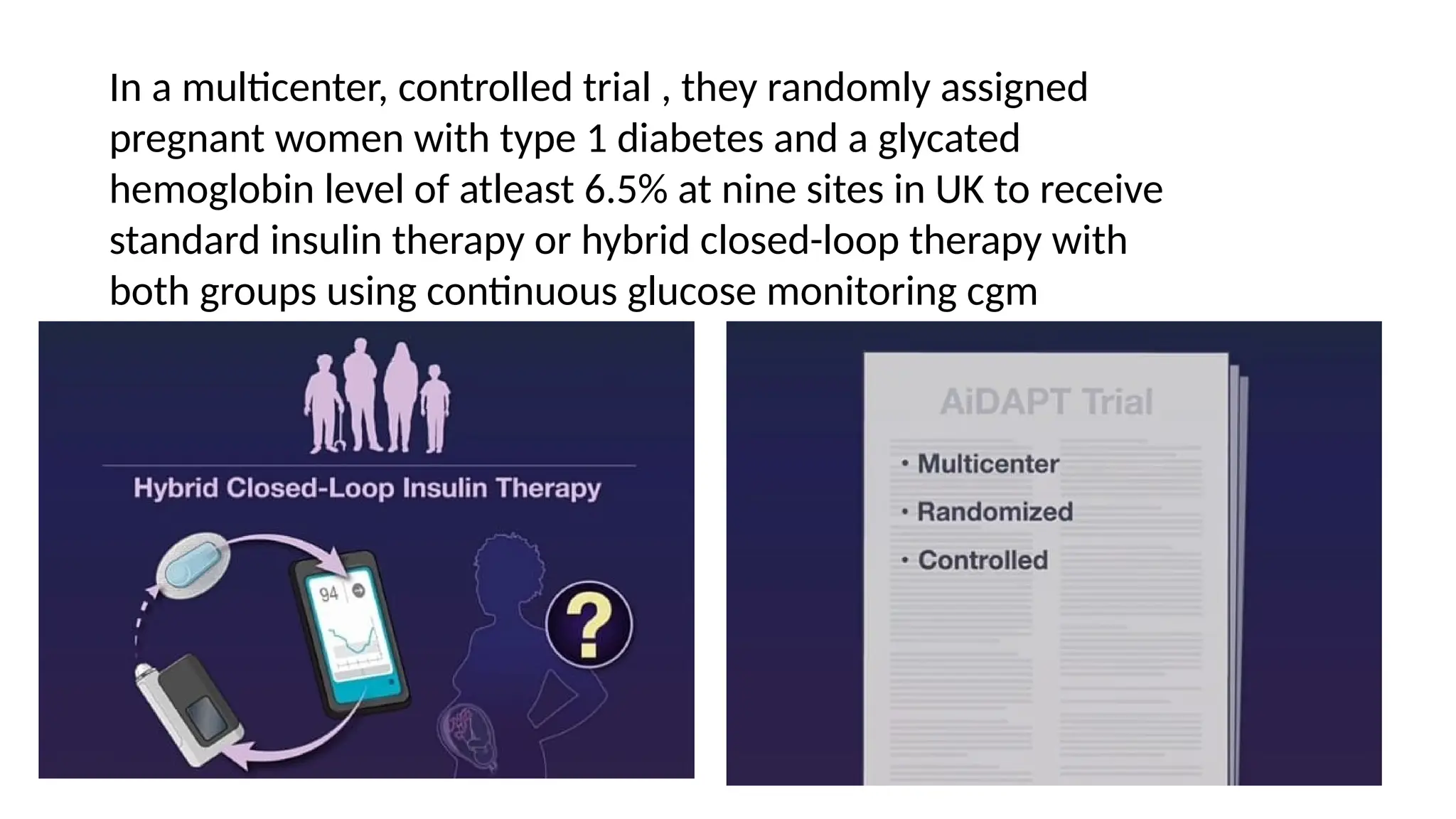 In a multicenter, controlled trial , they randomly assigned
pregnant women with type 1 diabetes and a glycated
hemoglobin level of atleast 6.5% at nine sites in UK to receive
standard insulin therapy or hybrid closed-loop therapy with
both groups using continuous glucose monitoring cgm
 