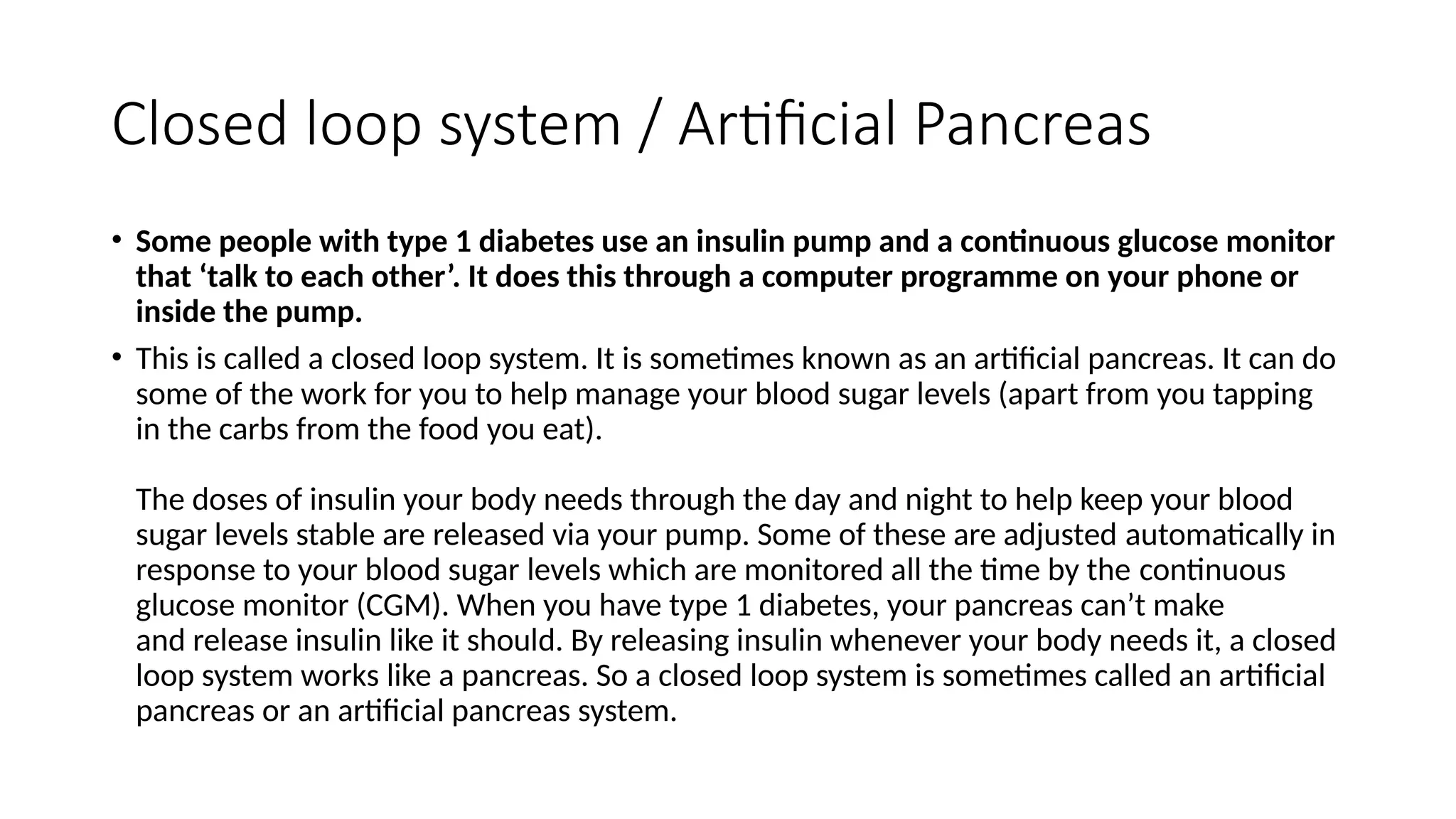 Closed loop system / Artificial Pancreas
• Some people with type 1 diabetes use an insulin pump and a continuous glucose monitor
that ‘talk to each other’. It does this through a computer programme on your phone or
inside the pump.
• This is called a closed loop system. It is sometimes known as an artificial pancreas. It can do
some of the work for you to help manage your blood sugar levels (apart from you tapping
in the carbs from the food you eat).
The doses of insulin your body needs through the day and night to help keep your blood
sugar levels stable are released via your pump. Some of these are adjusted automatically in
response to your blood sugar levels which are monitored all the time by the continuous
glucose monitor (CGM). When you have type 1 diabetes, your pancreas can’t make
and release insulin like it should. By releasing insulin whenever your body needs it, a closed
loop system works like a pancreas. So a closed loop system is sometimes called an artificial
pancreas or an artificial pancreas system.
 