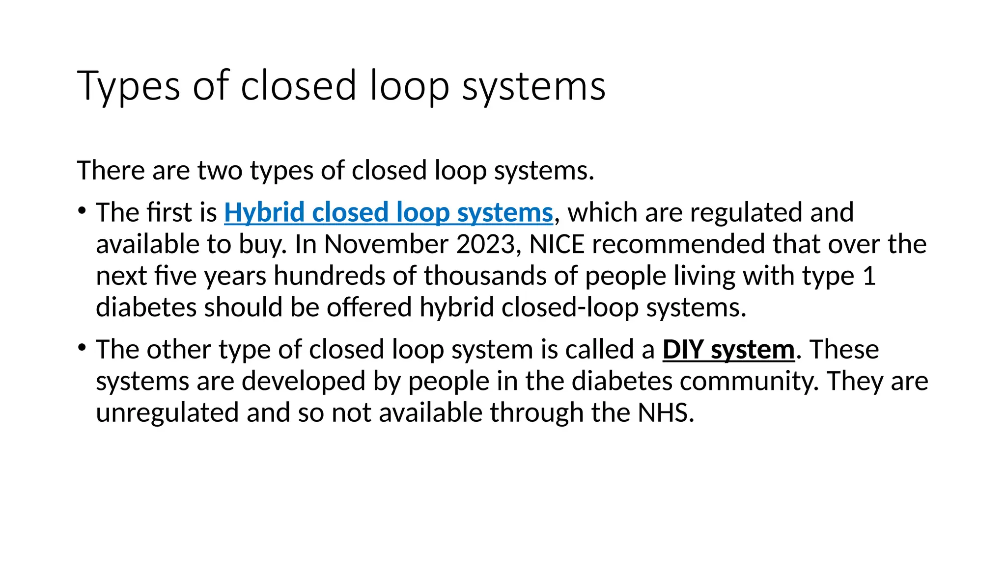 Types of closed loop systems
There are two types of closed loop systems.
• The first is Hybrid closed loop systems, which are regulated and
available to buy. In November 2023, NICE recommended that over the
next five years hundreds of thousands of people living with type 1
diabetes should be offered hybrid closed-loop systems.
• The other type of closed loop system is called a DIY system. These
systems are developed by people in the diabetes community. They are
unregulated and so not available through the NHS.
 