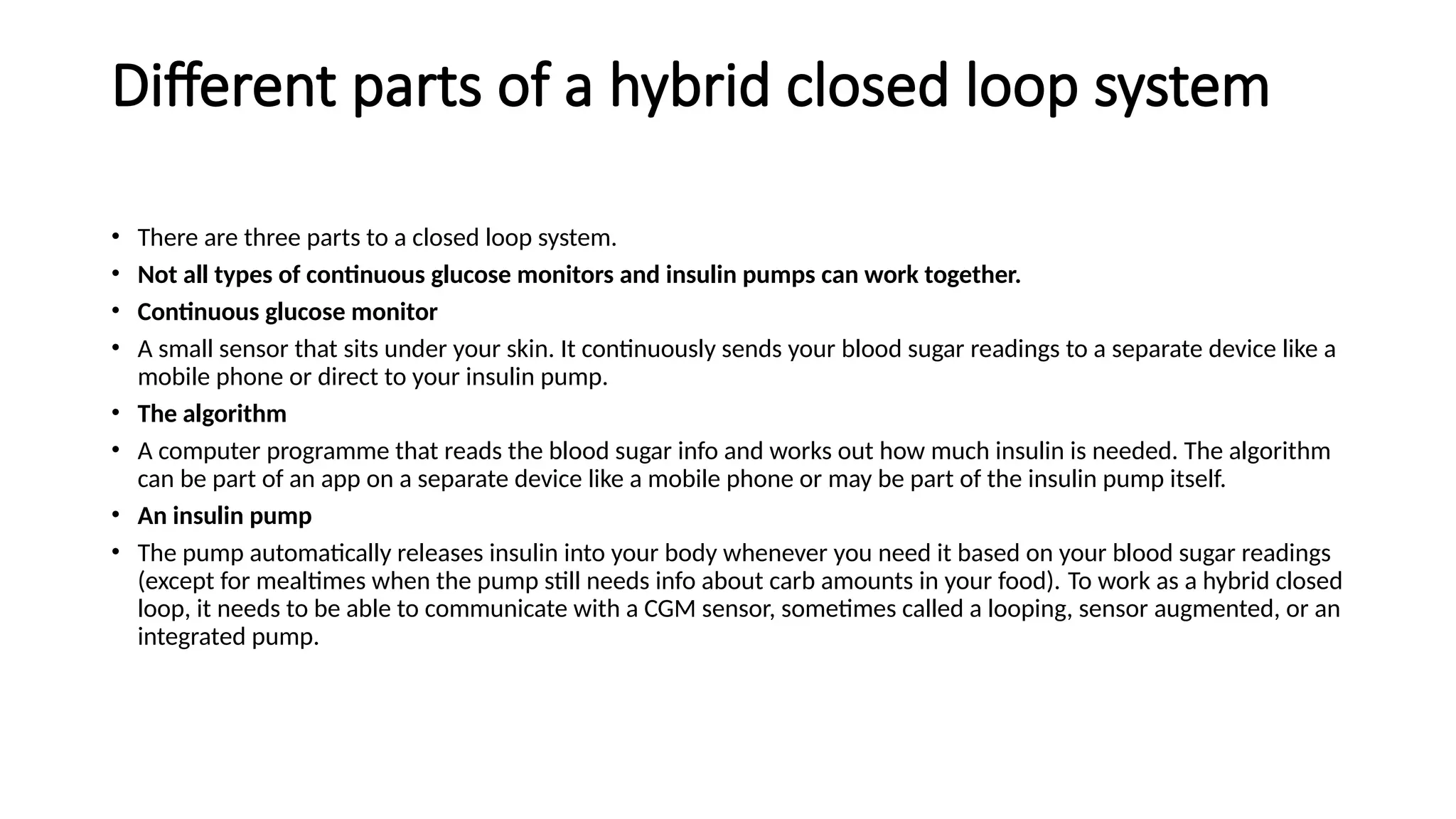 Different parts of a hybrid closed loop system
• There are three parts to a closed loop system.
• Not all types of continuous glucose monitors and insulin pumps can work together.
• Continuous glucose monitor
• A small sensor that sits under your skin. It continuously sends your blood sugar readings to a separate device like a
mobile phone or direct to your insulin pump.
• The algorithm
• A computer programme that reads the blood sugar info and works out how much insulin is needed. The algorithm
can be part of an app on a separate device like a mobile phone or may be part of the insulin pump itself.
• An insulin pump
• The pump automatically releases insulin into your body whenever you need it based on your blood sugar readings
(except for mealtimes when the pump still needs info about carb amounts in your food). To work as a hybrid closed
loop, it needs to be able to communicate with a CGM sensor, sometimes called a looping, sensor augmented, or an
integrated pump.
 