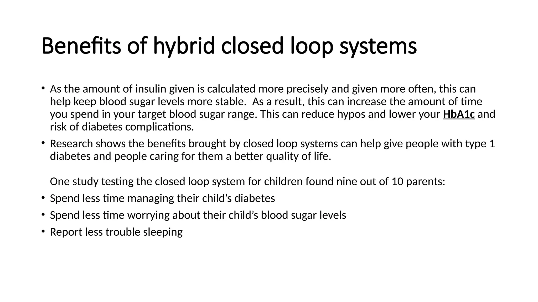 Benefits of hybrid closed loop systems
• As the amount of insulin given is calculated more precisely and given more often, this can
help keep blood sugar levels more stable. As a result, this can increase the amount of time
you spend in your target blood sugar range. This can reduce hypos and lower your HbA1c and
risk of diabetes complications.
• Research shows the benefits brought by closed loop systems can help give people with type 1
diabetes and people caring for them a better quality of life.
One study testing the closed loop system for children found nine out of 10 parents:
• Spend less time managing their child’s diabetes
• Spend less time worrying about their child’s blood sugar levels
• Report less trouble sleeping
 