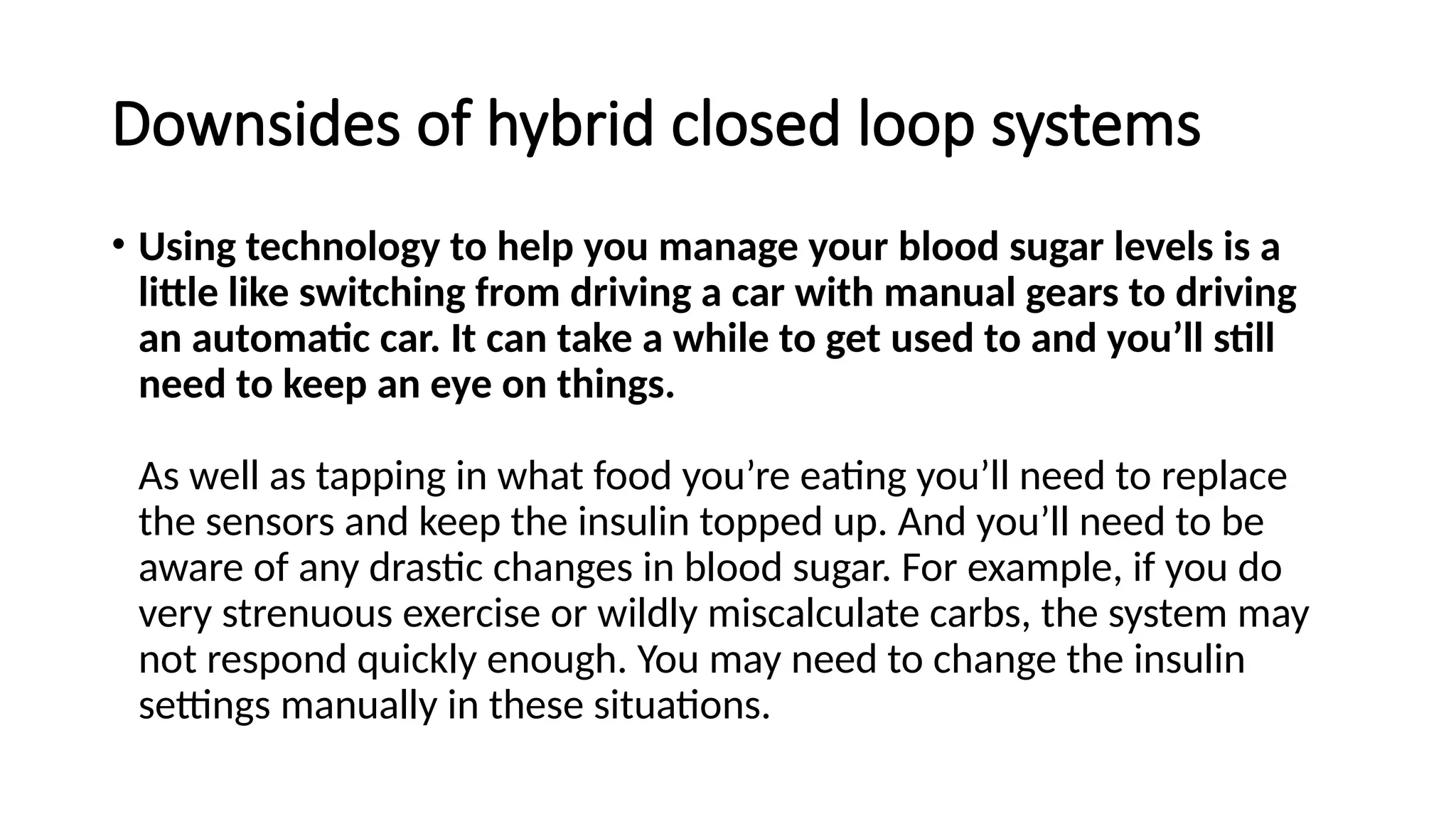 Downsides of hybrid closed loop systems
• Using technology to help you manage your blood sugar levels is a
little like switching from driving a car with manual gears to driving
an automatic car. It can take a while to get used to and you’ll still
need to keep an eye on things.
As well as tapping in what food you’re eating you’ll need to replace
the sensors and keep the insulin topped up. And you’ll need to be
aware of any drastic changes in blood sugar. For example, if you do
very strenuous exercise or wildly miscalculate carbs, the system may
not respond quickly enough. You may need to change the insulin
settings manually in these situations.
 