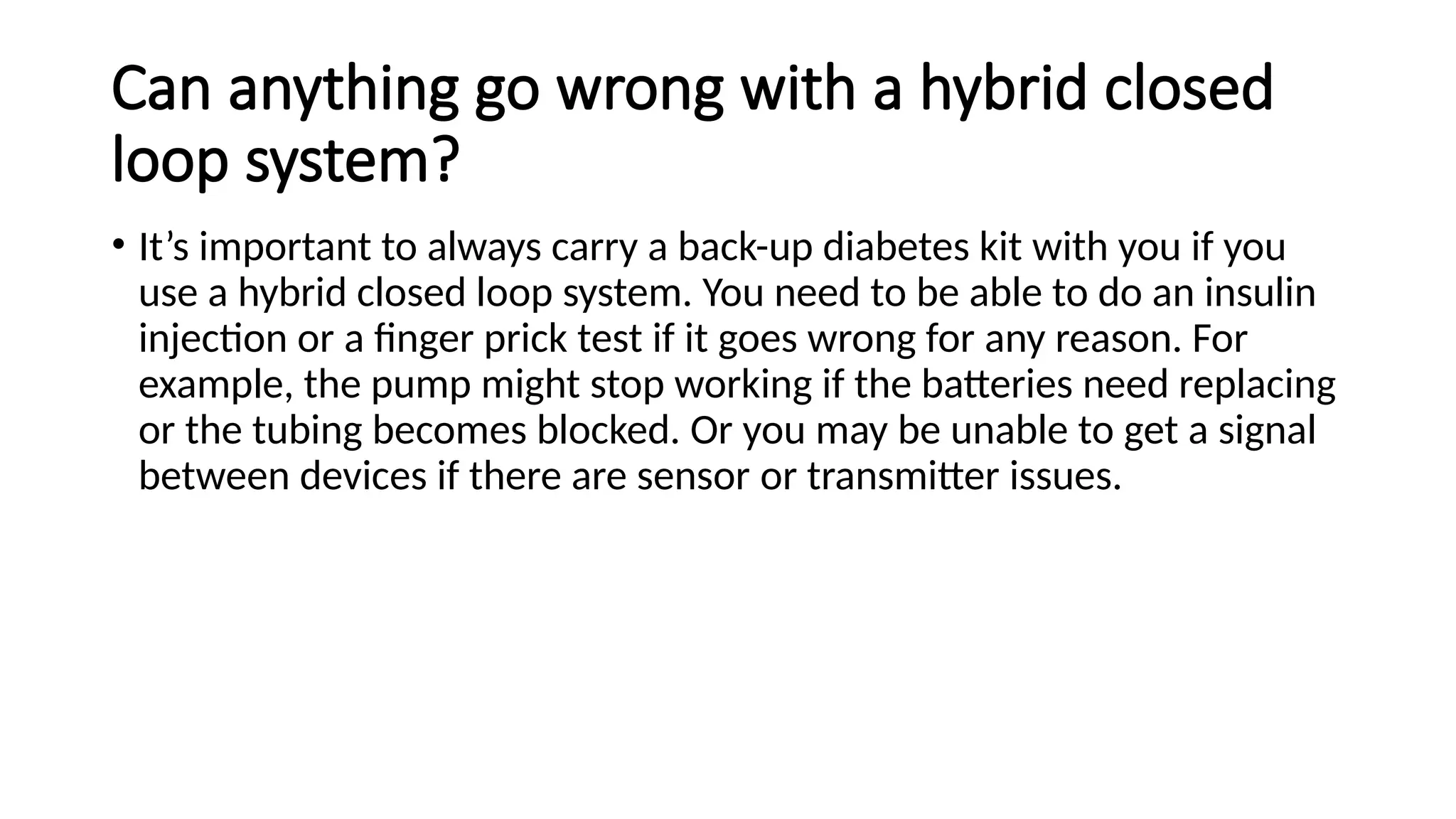 Can anything go wrong with a hybrid closed
loop system?
• It’s important to always carry a back-up diabetes kit with you if you
use a hybrid closed loop system. You need to be able to do an insulin
injection or a finger prick test if it goes wrong for any reason. For
example, the pump might stop working if the batteries need replacing
or the tubing becomes blocked. Or you may be unable to get a signal
between devices if there are sensor or transmitter issues.
 