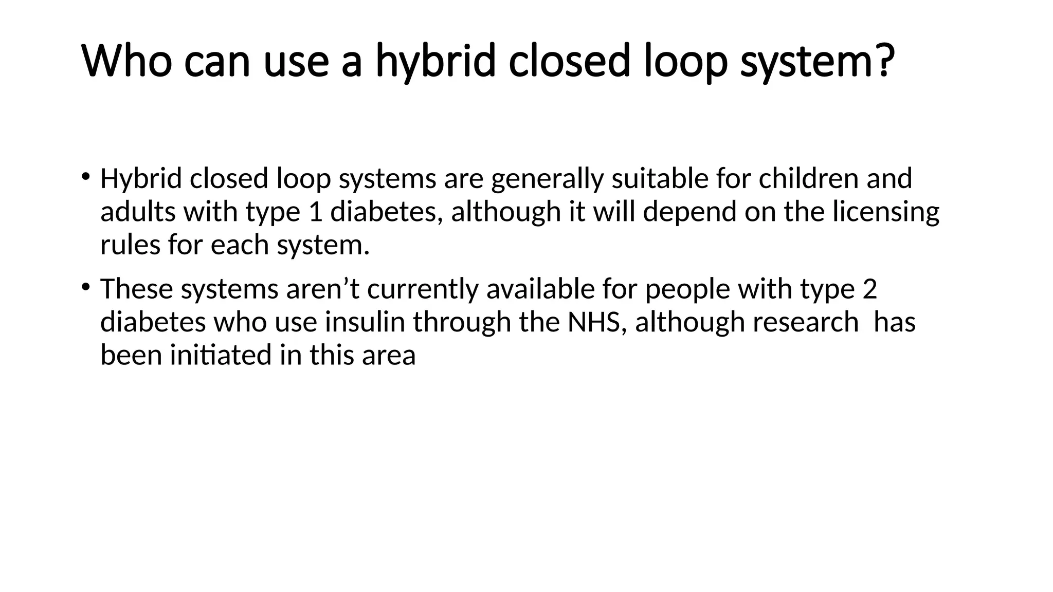 Who can use a hybrid closed loop system?
• Hybrid closed loop systems are generally suitable for children and
adults with type 1 diabetes, although it will depend on the licensing
rules for each system.
• These systems aren’t currently available for people with type 2
diabetes who use insulin through the NHS, although research has
been initiated in this area
 