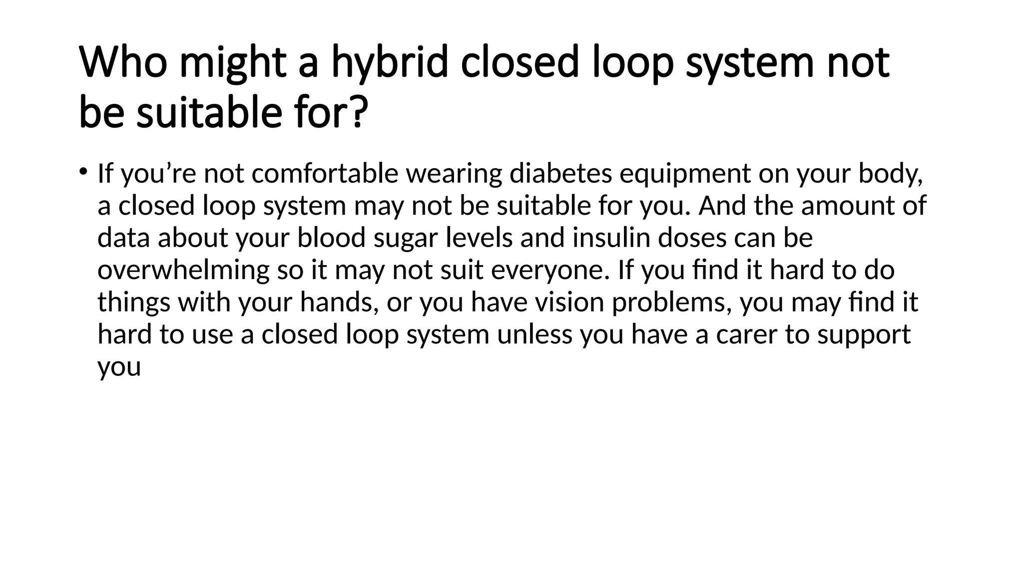 Who might a hybrid closed loop system not
be suitable for?
• If you’re not comfortable wearing diabetes equipment on your body,
a closed loop system may not be suitable for you. And the amount of
data about your blood sugar levels and insulin doses can be
overwhelming so it may not suit everyone. If you find it hard to do
things with your hands, or you have vision problems, you may find it
hard to use a closed loop system unless you have a carer to support
you
 