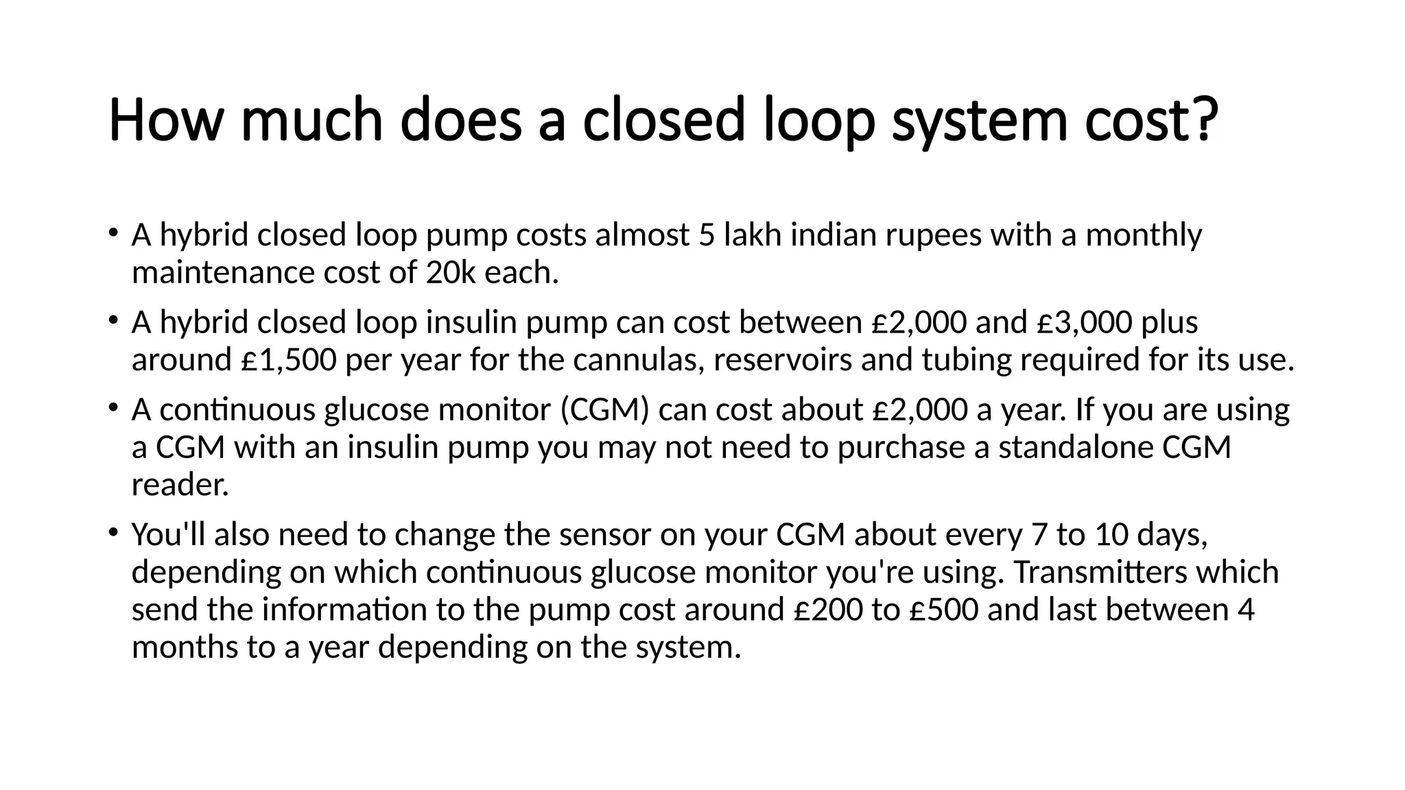 How much does a closed loop system cost?
• A hybrid closed loop pump costs almost 5 lakh indian rupees with a monthly
maintenance cost of 20k each.
• A hybrid closed loop insulin pump can cost between £2,000 and £3,000 plus
around £1,500 per year for the cannulas, reservoirs and tubing required for its use.
• A continuous glucose monitor (CGM) can cost about £2,000 a year. If you are using
a CGM with an insulin pump you may not need to purchase a standalone CGM
reader.
• You'll also need to change the sensor on your CGM about every 7 to 10 days,
depending on which continuous glucose monitor you're using. Transmitters which
send the information to the pump cost around £200 to £500 and last between 4
months to a year depending on the system.
 