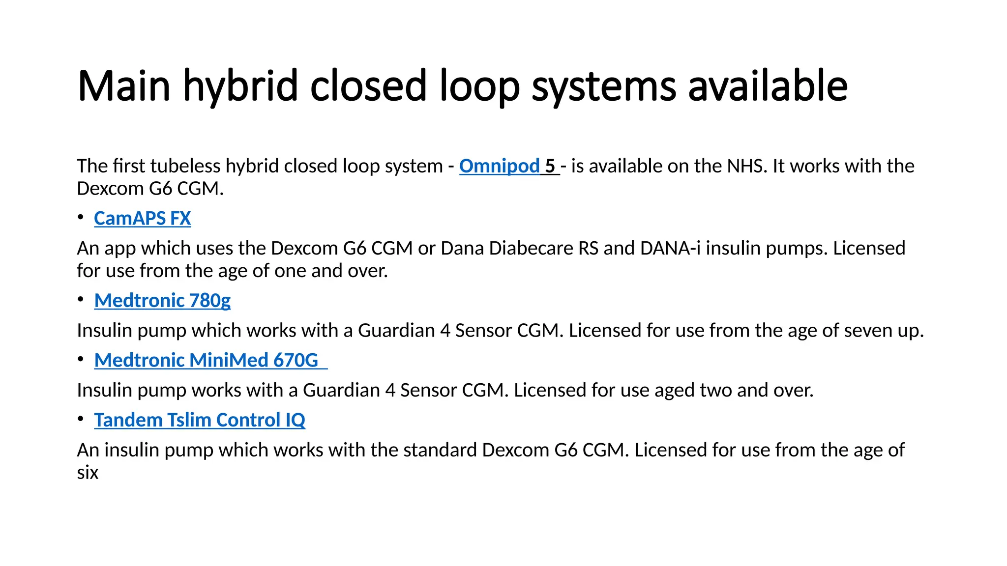 Main hybrid closed loop systems available
The first tubeless hybrid closed loop system - Omnipod 5 - is available on the NHS. It works with the
Dexcom G6 CGM.
• CamAPS FX
An app which uses the Dexcom G6 CGM or Dana Diabecare RS and DANA-i insulin pumps. Licensed
for use from the age of one and over.
• Medtronic 780g
Insulin pump which works with a Guardian 4 Sensor CGM. Licensed for use from the age of seven up.
• Medtronic MiniMed 670G
Insulin pump works with a Guardian 4 Sensor CGM. Licensed for use aged two and over.
• Tandem Tslim Control IQ
An insulin pump which works with the standard Dexcom G6 CGM. Licensed for use from the age of
six
 