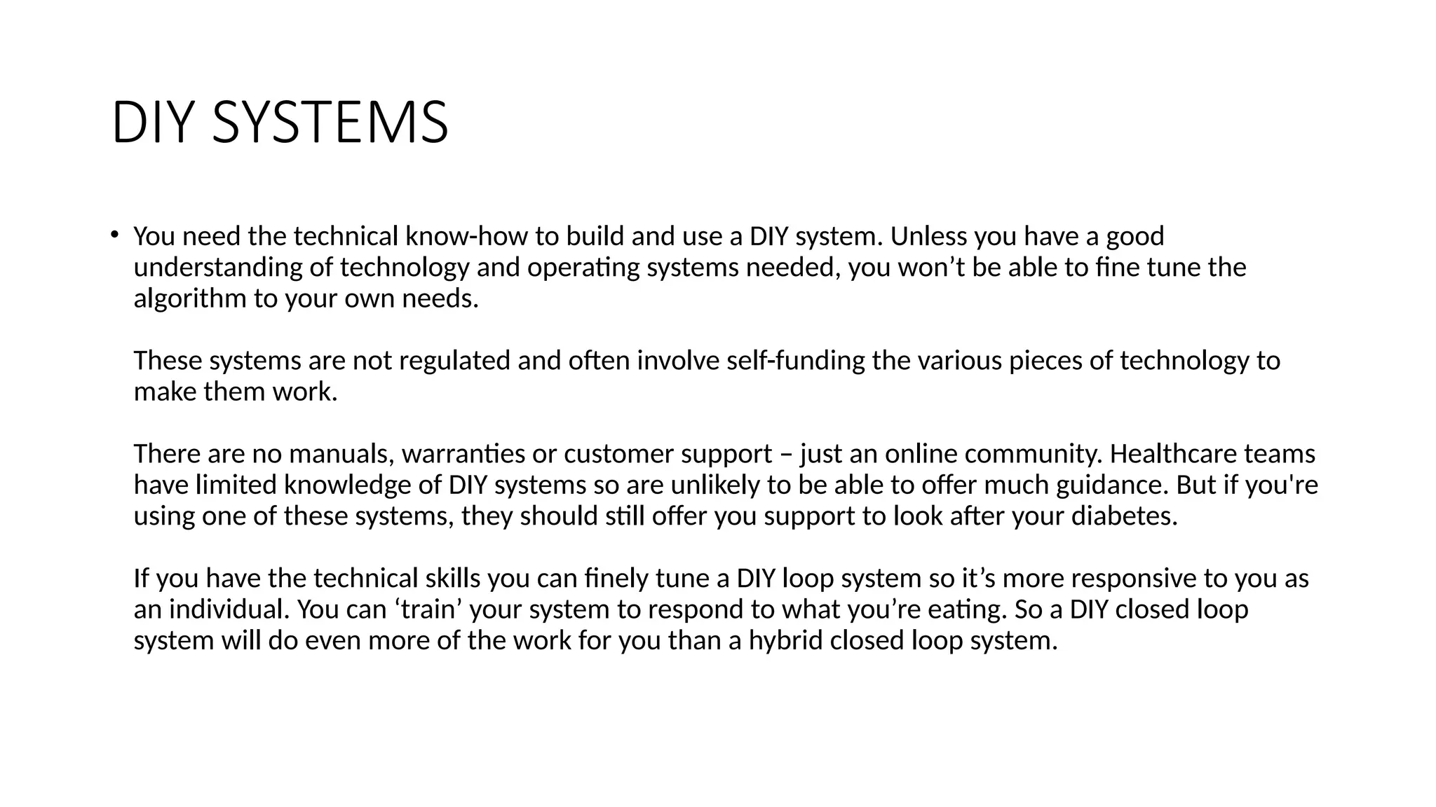 DIY SYSTEMS
• You need the technical know-how to build and use a DIY system. Unless you have a good
understanding of technology and operating systems needed, you won’t be able to fine tune the
algorithm to your own needs.
These systems are not regulated and often involve self-funding the various pieces of technology to
make them work.
There are no manuals, warranties or customer support – just an online community. Healthcare teams
have limited knowledge of DIY systems so are unlikely to be able to offer much guidance. But if you're
using one of these systems, they should still offer you support to look after your diabetes.
If you have the technical skills you can finely tune a DIY loop system so it’s more responsive to you as
an individual. You can ‘train’ your system to respond to what you’re eating. So a DIY closed loop
system will do even more of the work for you than a hybrid closed loop system.
 