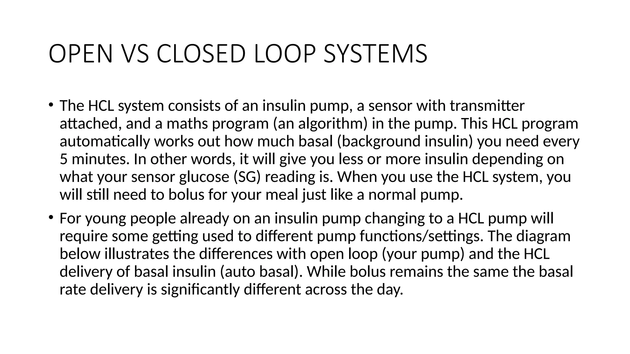 OPEN VS CLOSED LOOP SYSTEMS
• The HCL system consists of an insulin pump, a sensor with transmitter
attached, and a maths program (an algorithm) in the pump. This HCL program
automatically works out how much basal (background insulin) you need every
5 minutes. In other words, it will give you less or more insulin depending on
what your sensor glucose (SG) reading is. When you use the HCL system, you
will still need to bolus for your meal just like a normal pump.
• For young people already on an insulin pump changing to a HCL pump will
require some getting used to different pump functions/settings. The diagram
below illustrates the differences with open loop (your pump) and the HCL
delivery of basal insulin (auto basal). While bolus remains the same the basal
rate delivery is significantly different across the day.
 