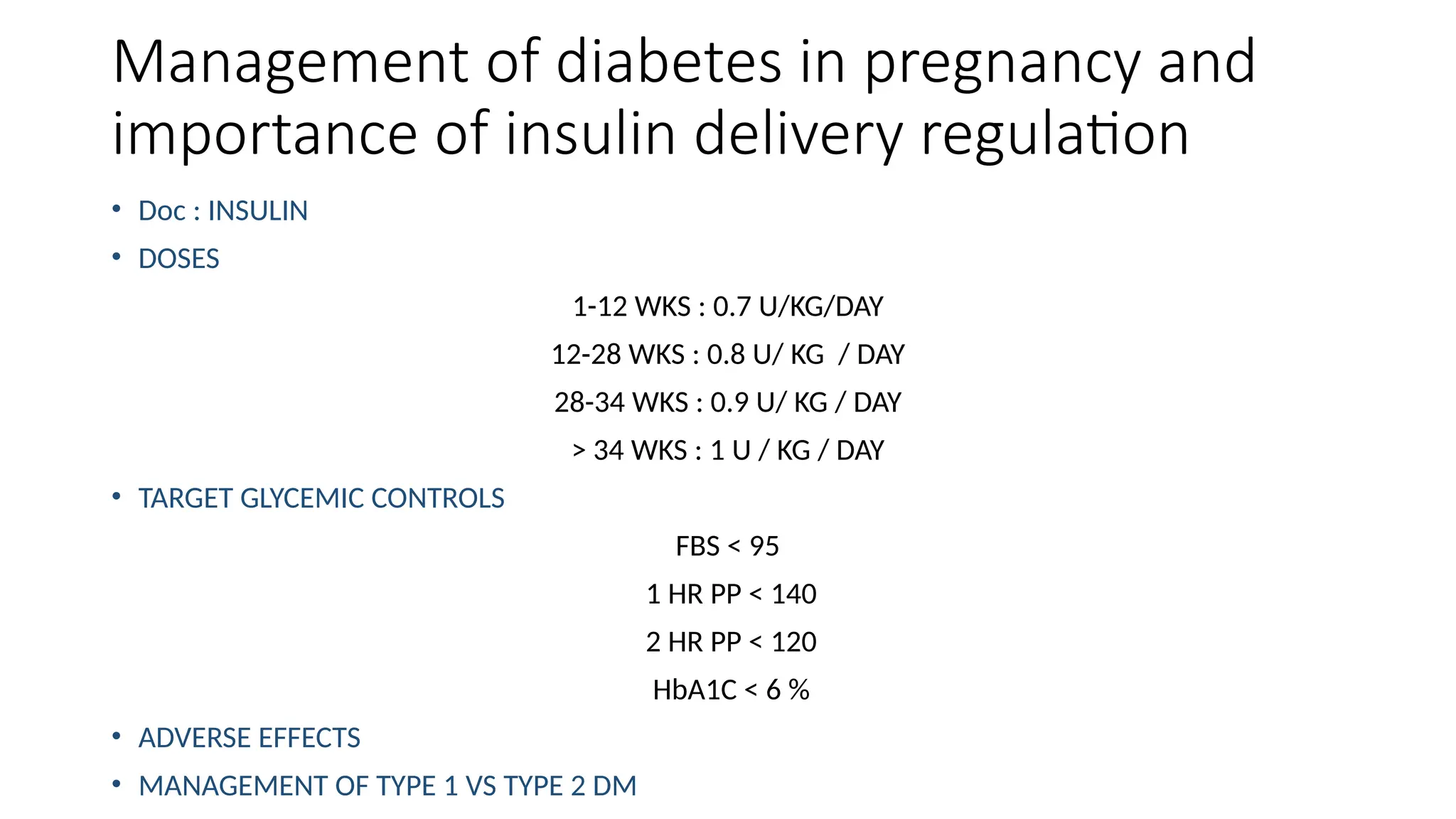 Management of diabetes in pregnancy and
importance of insulin delivery regulation
• Doc : INSULIN
• DOSES
1-12 WKS : 0.7 U/KG/DAY
12-28 WKS : 0.8 U/ KG / DAY
28-34 WKS : 0.9 U/ KG / DAY
> 34 WKS : 1 U / KG / DAY
• TARGET GLYCEMIC CONTROLS
FBS < 95
1 HR PP < 140
2 HR PP < 120
HbA1C < 6 %
• ADVERSE EFFECTS
• MANAGEMENT OF TYPE 1 VS TYPE 2 DM
 