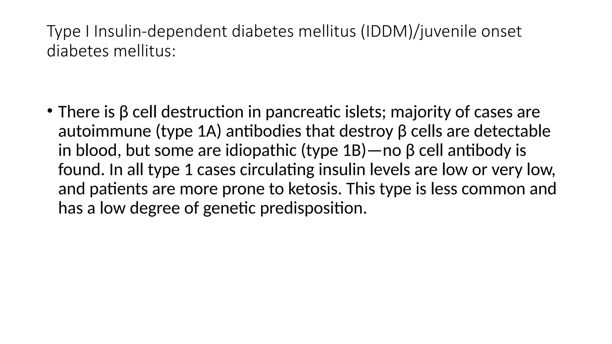 Type I Insulin-dependent diabetes mellitus (IDDM)/juvenile onset
diabetes mellitus:
• There is β cell destruction in pancreatic islets; majority of cases are
autoimmune (type 1A) antibodies that destroy β cells are detectable
in blood, but some are idiopathic (type 1B)—no β cell antibody is
found. In all type 1 cases circulating insulin levels are low or very low,
and patients are more prone to ketosis. This type is less common and
has a low degree of genetic predisposition.
 