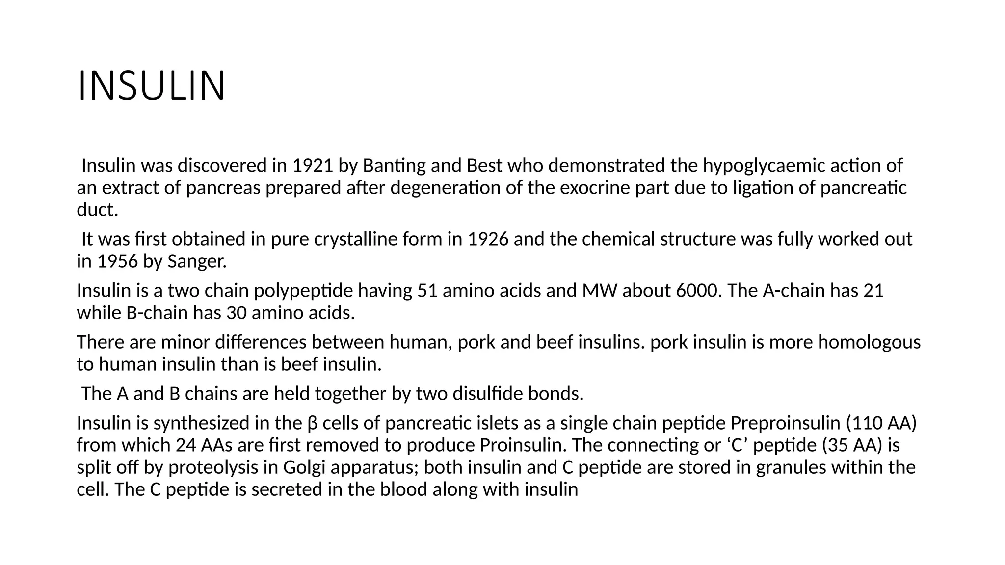 INSULIN
Insulin was discovered in 1921 by Banting and Best who demonstrated the hypoglycaemic action of
an extract of pancreas prepared after degeneration of the exocrine part due to ligation of pancreatic
duct.
It was first obtained in pure crystalline form in 1926 and the chemical structure was fully worked out
in 1956 by Sanger.
Insulin is a two chain polypeptide having 51 amino acids and MW about 6000. The A-chain has 21
while B-chain has 30 amino acids.
There are minor differences between human, pork and beef insulins. pork insulin is more homologous
to human insulin than is beef insulin.
The A and B chains are held together by two disulfide bonds.
Insulin is synthesized in the β cells of pancreatic islets as a single chain peptide Preproinsulin (110 AA)
from which 24 AAs are first removed to produce Proinsulin. The connecting or ‘C’ peptide (35 AA) is
split off by proteolysis in Golgi apparatus; both insulin and C peptide are stored in granules within the
cell. The C peptide is secreted in the blood along with insulin
 
