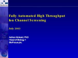 Fully Automated High Throughput Ion Channel Screening July 2003 Adrian Kinkaid, PhD Head of Biology 1 BioFocus plc. 