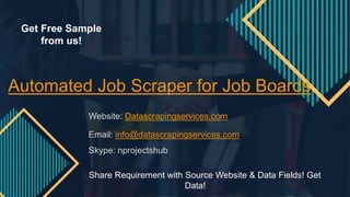 Automated Job Scraper for Job Boards
Website: Datascrapingservices.com
Email: info@datascrapingservices.com
Skype: nprojectshub
Share Requirement with Source Website & Data Fields! Get
Data!
Get Free Sample
from us!
 