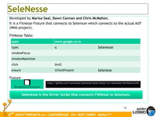 Developed by  Marisa Seal, Dawn Cannan and Chris McMahon. It is a Fitnesse Fixture that connects to Selenium which connects to the actual AUT (Web project). FitNesse Table: Fixture SeleNesse https://github.com/marisaseal/selenesse/blob/master/src/selenesse/SlimSeleniumDriver.java open www.google.co.in type; q Selenesse windowFocus windowMaximize click btnG ensure isTextPresent Selenese 