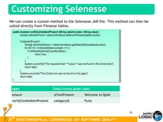 We can create a custom method to the Selenesse JAR file. This method can then be called directly from Fitnesse tables.  public boolean verifyComboItemPresent   (String selectLocator, String value)  { boolean elementFound = seleniumInstance.isElementPresent(selectLocator); if (elementFound) { String[] retrievedOptions = seleniumInstance.getSelectOptions(selectLocator); for (int i=0; i<retrievedOptions.length; i++) { if (retrievedOptions[i].equals(value)) { return true; } } System. out.println("The requested item '"+value+"' was not found in the Combo box"); return false; } System. out.println("The Combo box was not found on the page"); return false; } open http://www.quikr.com/ ensure isTextPresent Welcome to Quikr verifyComboItemPresent  categoryId Pune 
