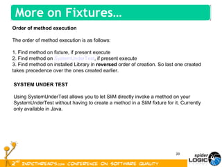 Order of method execution The order of method execution is as follows: 1. Find method on fixture, if present execute 2. Find method on  SystemUnderTest , if present execute 3. Find method on installed Library in  reversed  order of creation. So last one created takes precedence over the ones created earlier. SYSTEM UNDER TEST Using SystemUnderTest allows you to let SliM directly invoke a method on your SystemUnderTest without having to create a method in a SliM fixture for it. Currently only available in Java. More on Fixtures… 