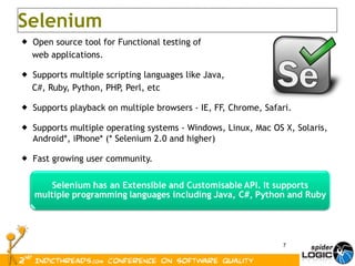 Open source tool for Functional testing of  web applications.  Supports multiple scripting languages like Java,  C#, Ruby, Python, PHP, Perl, etc Supports playback on multiple browsers - IE, FF, Chrome, Safari. Supports multiple operating systems - Windows, Linux, Mac OS X,  Solaris,  Android*, iPhone* (* Selenium 2.0 and higher) Fast growing user community. Selenium 
