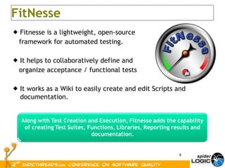 Fitnesse is a lightweight, open-source  framework for automated testing. It helps to collaboratively define and  organize acceptance / functional tests It works as a Wiki to easily create and edit Scripts and documentation. FitNesse 