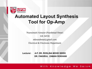 Automated Layout Synthesis Tool for Op-Amp 
1 
Nueraimaiti Aimaier (Nurahmad Omar) GS 34530 mknurahmat@gmail.com Electrical & Electronic Department 
Lecturer: A.P. DR. ROSLINA MOHD SIDEK 
DR. FAKHRUL ZAMAN ROKHANI  