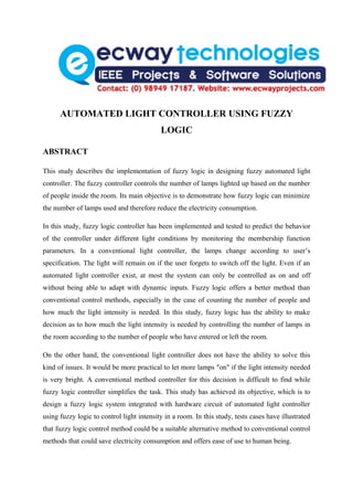 AUTOMATED LIGHT CONTROLLER USING FUZZY
                                           LOGIC

ABSTRACT

This study describes the implementation of fuzzy logic in designing fuzzy automated light
controller. The fuzzy controller controls the number of lamps lighted up based on the number
of people inside the room. Its main objective is to demonstrate how fuzzy logic can minimize
the number of lamps used and therefore reduce the electricity consumption.

In this study, fuzzy logic controller has been implemented and tested to predict the behavior
of the controller under different light conditions by monitoring the membership function
parameters. In a conventional light controller, the lamps change according to user’s
specification. The light will remain on if the user forgets to switch off the light. Even if an
automated light controller exist, at most the system can only be controlled as on and off
without being able to adapt with dynamic inputs. Fuzzy logic offers a better method than
conventional control methods, especially in the case of counting the number of people and
how much the light intensity is needed. In this study, fuzzy logic has the ability to make
decision as to how much the light intensity is needed by controlling the number of lamps in
the room according to the number of people who have entered or left the room.

On the other hand, the conventional light controller does not have the ability to solve this
kind of issues. It would be more practical to let more lamps "on" if the light intensity needed
is very bright. A conventional method controller for this decision is difficult to find while
fuzzy logic controller simplifies the task. This study has achieved its objective, which is to
design a fuzzy logic system integrated with hardware circuit of automated light controller
using fuzzy logic to control light intensity in a room. In this study, tests cases have illustrated
that fuzzy logic control method could be a suitable alternative method to conventional control
methods that could save electricity consumption and offers ease of use to human being.
 