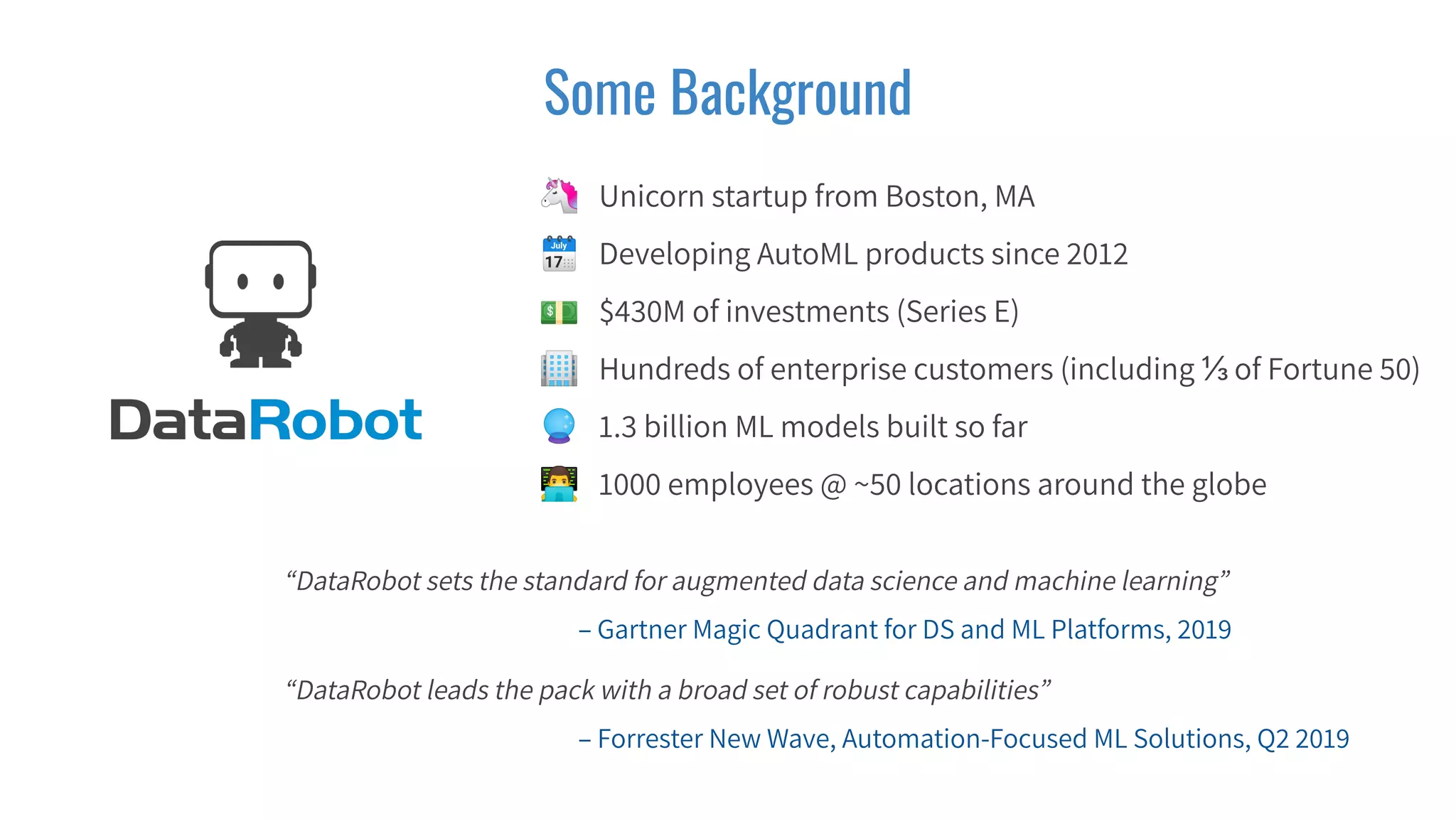 Some Background
🦄 Unicorn startup from Boston, MA
🗓 Developing AutoML products since 2012
💵 $430M of investments (Series E)
🏢 Hundreds of enterprise customers (including ⅓ of Fortune 50)
🔮 1.3 billion ML models built so far
👨‍💻 1000 employees @ ~50 locations around the globe
“DataRobot sets the standard for augmented data science and machine learning”
– Gartner Magic Quadrant for DS and ML Platforms, 2019
“DataRobot leads the pack with a broad set of robust capabilities”
– Forrester New Wave, Automation-Focused ML Solutions, Q2 2019
 