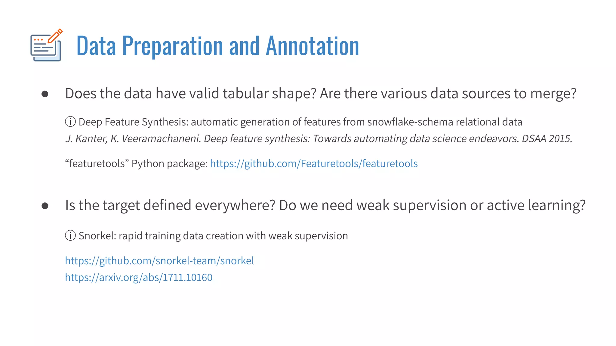 ● Does the data have valid tabular shape? Are there various data sources to merge?
Data Preparation and Annotation
ⓘ Deep Feature Synthesis: automatic generation of features from snowﬂake-schema relational data
J. Kanter, K. Veeramachaneni. Deep feature synthesis: Towards automating data science endeavors. DSAA 2015.
“featuretools” Python package: https://github.com/Featuretools/featuretools
ⓘ Snorkel: rapid training data creation with weak supervision
https://github.com/snorkel-team/snorkel
https://arxiv.org/abs/1711.10160
● Is the target deﬁned everywhere? Do we need weak supervision or active learning?
 