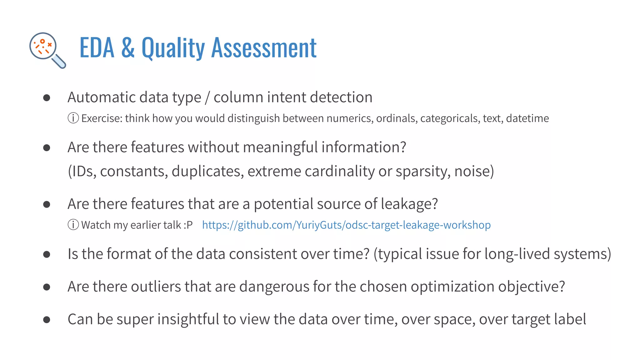 EDA & Quality Assessment
● Automatic data type / column intent detection
ⓘ Exercise: think how you would distinguish between numerics, ordinals, categoricals, text, datetime
● Are there features without meaningful information?
(IDs, constants, duplicates, extreme cardinality or sparsity, noise)
● Are there features that are a potential source of leakage?
ⓘ Watch my earlier talk :P https://github.com/YuriyGuts/odsc-target-leakage-workshop
● Is the format of the data consistent over time? (typical issue for long-lived systems)
● Are there outliers that are dangerous for the chosen optimization objective?
● Can be super insightful to view the data over time, over space, over target label
 