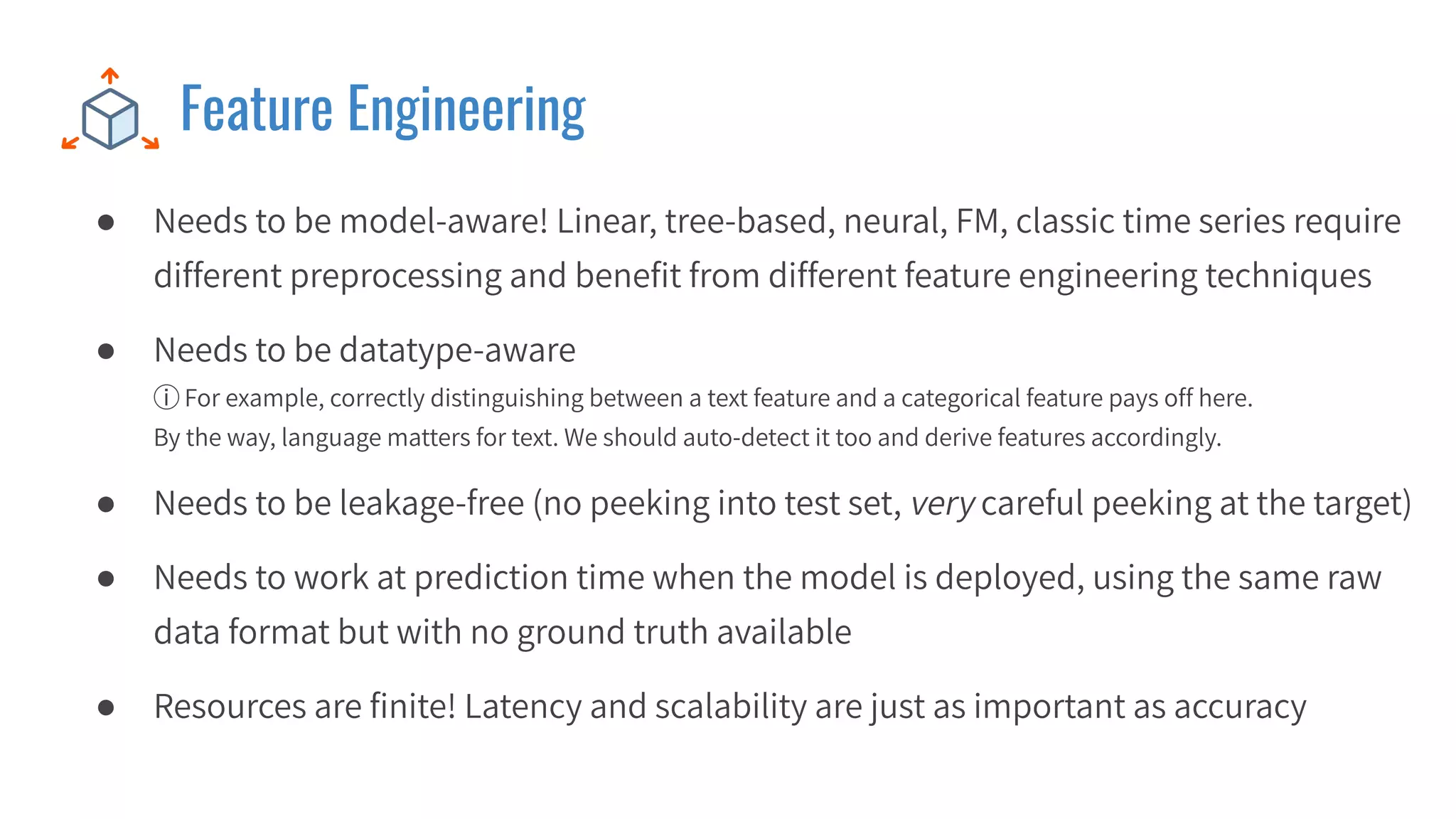 Feature Engineering
● Needs to be model-aware! Linear, tree-based, neural, FM, classic time series require
different preprocessing and beneﬁt from different feature engineering techniques
● Needs to be datatype-aware
ⓘ For example, correctly distinguishing between a text feature and a categorical feature pays off here.
By the way, language matters for text. We should auto-detect it too and derive features accordingly.
● Needs to be leakage-free (no peeking into test set, very careful peeking at the target)
● Needs to work at prediction time when the model is deployed, using the same raw
data format but with no ground truth available
● Resources are ﬁnite! Latency and scalability are just as important as accuracy
 